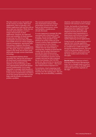The short answer is yes, but maybe not
for the reasons you think. With cloud
applications, there is typically a very
modern application look and feel with an
up-to-date user interface. While this can
certainly speed adoption, it is not a
unique characteristic of cloud
applications. Similarly, the improved
access and scalability of cloud solutions
are proving very effective in ‘high
participation’ processes where mobility
and scalable access are critical (employee
expense management, operational sales
forecasting or employee-distributed
analytics and performance management,
etc.). But again, these are capabilities not
unique to the cloud, but are more easily
deliverable through current cloud-based
technology.
Are cloud-based solutions always
successful? No. And are the successes of
all cloud-based transformations solely
due to the cloud component? No.
Adoption of cloud technology is often
(very appropriately) paired with finance
process transformation. So it is often
impossible to untangle which benefits or
problems are due to the cloud component
or the process transformation and often it
can be the synergy between the two that
helps yield the benefit, or compound to
produce a problem.

The concrete potential benefits
that cloud-based solutions deliver,
particularly in terms of cost, fall
back on the infrastructure, access
and flexibility, considerations
already discussed.
It is also important to manage the risks
associated with a third party cloud
provider. Service levels, stability and
scalability of the provider’s cloud
platform are all key if they are to be
trusted to deliver high availability and
responsiveness for your finance
applications. It is also important to
validate how the cloud vendor is
securing data, keeping in mind that the
vendor may be using a third party to
provide the cloud infrastructure.
Interrelationships on service levels,
security and disaster recovery can be
complex and must be fully evaluated.
But as Carol Sawdye, PwC US CFO,
points out, data security is a top priority
for cloud platform vendors – they know
their whole business depends on it.
In conclusion, cloud computing could
change the way we execute the finance
function over the coming years. The cost
savings, the access flexibility, scalability,

elasticity, and resilience of cloud-based
solutions will continue to drive change.
To date, the benefits of cloud-based
applications have largely been based
on infrastructure advantages, and
adoption has been driven by small
and medium sized organisations or
departments and functions in larger
organisations that are focused on
rapidly deploying tactical applications.
Going forward, as organisations seek to
upgrade their existing capabilities,
cloud-based solutions will increasingly
be considered as a viable alternative
during the evaluation process. This will
result in the growing impact of cloud
solutions in finance, particularly as all
the large vendors move further into
this space.
David Jones is a Director in PwC’s
Enterprise Performance Management
team. He is a thought leader as well as
subject matter expert in the EPM space
and speaks and writes regularly on
the topic.

PwC | Unlocking Potential | 31

 