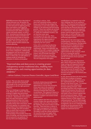 EMFASIS processes direct data feeds of
volume forecasts over 36 months (by
derivative and market), and then ‘cashes
up’ these forecasts by applying pricing,
direct and indirect costs (again by
derivative and market). EMFASIS has
revolutionised JLR’s ability to analyse
volume and profit outputs, as well as
KPIs. Automated processing also allows
more time for analysis of market and
model performance both at corporate
HQ and also by finance teams across
the globe, who can easily access the
data for regional market analysis and
scenario planning.
EMFASIS also benefits capacity planning,
as it aids in the projection of future stock
levels of key components. Additionally,
management now has access to global
profitability projections which help direct
them to where they can add millions to
company profit by changing the
allocation of vehicles across global

According to Adrian, JLR’s
move into emerging markets, such as
Russia and China has also helped the
organisation to more fully embrace the
changes in the planning and forecasting
process: ‘These new markets do not have
legacy processes that they are wedded
to, unlike the established markets, and
are therefore more open
to working in the new way. Their
successes in turn show the rest of the
organisation the opportunities of
adopting the new processes and
exploiting the new system.’
Today JLR is extending the planning
integration process across the entire
organisation. Along with EMFASIS, this
project will provide a complete budgeting
and forecasting process and supporting
system, and will include functional
budgets and forecasts on top of the
information already held in EMFASIS.
The new integration will replace

“Improved data and data access is creating greater
transparency across traditional silos, enabling more
collaboration, and creating opportunities for data
analytics.”
– Adrian Cadman, Corporate Finance Controller, Jaguar Land Rover
markets. This new data draws people
together and aids JLR in getting the
right people in the room and encourages
the business to ask the right questions
of finance.
There are challenges to making this
work. Master data is critical, and JLR is
working to tighten data governance
across the functions. The other challenge
is cultural – departments were used to
their own data and systems, and to
making decisions in their own ways.
Driving transparency of commercial
outcomes means that in the future, teams
will work together in a consistent way.
Sponsorship of these initiatives has been
key. For example, the CFO recorded a
video to ensure that everyone across the
global business had a consistent
understanding of the benefits of the new
ways of working, and that joining in with
the new process is not optional, it is
the way JLR is now doing business.

hundreds of planning spreadsheets in
functional silos and create the
opportunity to run far more scenarios,
invest more time in the analysis of
options, and eradicate significant
amounts of manual data entry and
reconciliation. This empowers finance to
partner even more effectively across the
business, to support and sustain further
global growth.
Adrian explains that there are no legacy
systems in place that naturally provide a
company-wide view of how everything
fits together, both actual results as well as
forecasts. ‘There has been a culture in
place of silo management that makes it
very difficult to pull the pieces together.
The ability to join the volume demand to
the manufacturing and supply chain
requirements with a single view, with
clarity on issues and commercial

ramifications in a responsive way is the
clear challenge that we are seeking to
address.’ The integrated planning project
helps bring JLR together as one finance
team sharing one financial planning and
forecasting process and one integrated
set of information. This also will enable
greater control and governance over
master data, as well as offering a wide
range of further analytic and business
partnering opportunities.
While JLR is in the early stages of this
transformation, they are already seeing
the benefits of integration. Having access
to more and better integrated data is
creating greater transparency across
traditional silos and enabling more
collaboration. It is also creating
opportunities for data analytics, which
in turn is creating the need for
developing the skills of the finance teams
and the recruitment of new specialist
finance people.
The ultimate goal is a ‘living business
plan’ which will provide a link between
target setting and integrated business
planning, allowing for a longer term
forecasting horizon, building on trends
seen in the current 36 month view. This
will allow for constant updates of the
forecast and changes to the business plan
as targets evolve.
In JLR, finance has been the driving force
behind this revolution in business
planning, seizing the opportunity to be
the ‘organisational glue.’ The goal for
finance in the future is clear – to continue
the drive to be more influential in
decision making processes, while
providing functions with transparent and
integrated information that allows full
understanding of current performance
and timely review of future options and
overall commercial impact. Adrian
knows that delivering on this vision will
empower finance to fully support JLR’s
continued growth. “I’m not bold enough
to claim that the JLR finance team is full
of magicians, but we are working hard to
transform our key processes for the
benefit of the whole business and to
support its continued success.”

PwC | Unlocking Potential | 33

 