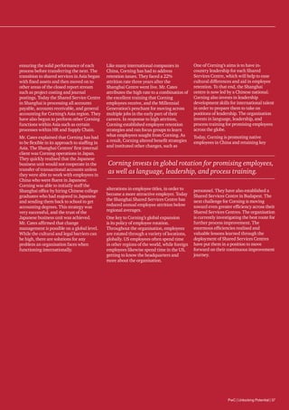 ensuring the solid performance of each
process before transferring the next. The
transition to shared services in Asia began
with fixed assets and then moved on to
other areas of the closed report stream
such as project costing and journal
postings. Today the Shared Service Centre
in Shanghai is processing all accounts
payable, accounts receivable, and general
accounting for Corning’s Asia region. They
have also begun to perform other Corning
functions within Asia such as certain
processes within HR and Supply Chain.
Mr. Cates explained that Corning has had
to be flexible in its approach to staffing in
Asia. The Shanghai Centres’ first internal
client was Corning operations in Japan.
They quickly realised that the Japanese
business unit would not cooperate in the
transfer of transactional accounts unless
they were able to work with employees in
China who were fluent in Japanese.
Corning was able to initially staff the
Shanghai office by hiring Chinese college
graduates who had majored in Japanese
and sending them back to school to get
accounting degrees. This strategy was
very successful, and the trust of the
Japanese business unit was achieved.
Mr. Cates affirmed that change
management is possible on a global level.
While the cultural and legal barriers can
be high, there are solutions for any
problem an organisation faces when
functioning internationally.

Like many international companies in
China, Corning has had to address
retention issues. They faced a 22%
attrition rate three years after the
Shanghai Centre went live. Mr. Cates
attributes the high rate to a combination of
the excellent training that Corning
employees receive, and the Millennial
Generation’s penchant for moving across
multiple jobs in the early part of their
careers. In response to high attrition,
Corning established employee retention
strategies and ran focus groups to learn
what employees sought from Corning. As
a result, Corning altered benefit strategies
and instituted other changes, such as

One of Corning’s aims is to have incountry leadership for each Shared
Services Centre, which will help to ease
cultural differences and aid in employee
retention. To that end, the Shanghai
centre is now led by a Chinese national.
Corning also invests in leadership
development skills for international talent
in order to prepare them to take on
positions of leadership. The organisation
invests in language, leadership, and
process training for promising employees
across the globe.
Today, Corning is promoting native
employees in China and retaining key

Corning invests in global rotation for promising employees,
as well as language, leadership, and process training.
alterations in employee titles, in order to
become a more attractive employer. Today
the Shanghai Shared Services Centre has
reduced annual employee attrition below
regional averages.
One key to Corning’s global expansion
is its policy of employee rotation.
Throughout the organisation, employees
are rotated through a variety of locations,
globally. US employees often spend time
in other regions of the world, while foreign
employees likewise spend time in the US,
getting to know the headquarters and
more about the organisation.

personnel. They have also established a
Shared Services Centre in Budapest. The
next challenge for Corning is moving
toward even greater efficiency across their
Shared Services Centres. The organisation
is currently investigating the best route for
further process improvement. The
enormous efficiencies realised and
valuable lessons learned through the
deployment of Shared Services Centres
have put them in a position to move
forward on their continuous improvement
journey.

PwC | Unlocking Potential | 37

 