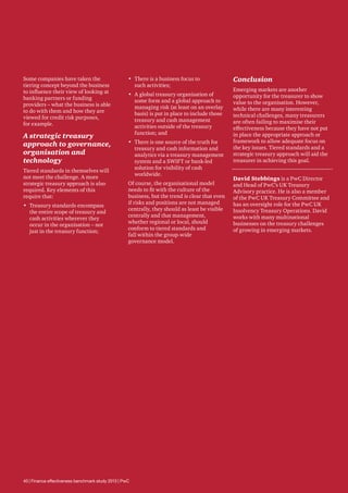 Some companies have taken the
tiering concept beyond the business
to influence their view of looking at
banking partners or funding
providers – what the business is able
to do with them and how they are
viewed for credit risk purposes,
for example.

A strategic treasury
approach to governance,
organisation and
technology
Tiered standards in themselves will
not meet the challenge. A more
strategic treasury approach is also
required. Key elements of this
require that:
•	 Treasury standards encompass
the entire scope of treasury and
cash activities wherever they
occur in the organisation – not
just in the treasury function;

•	 There is a business focus to
such activities;
•	 A global treasury organisation of
some form and a global approach to
managing risk (at least on an overlay
basis) is put in place to include those
treasury and cash management
activities outside of the treasury
function; and
•	 There is one source of the truth for
treasury and cash information and
analytics via a treasury management
system and a SWIFT or bank-led
solution for visibility of cash
worldwide.
Of course, the organisational model
needs to fit with the culture of the
business, but the trend is clear that even
if risks and positions are not managed
centrally, they should as least be visible
centrally and that management,
whether regional or local, should
conform to tiered standards and
fall within the group-wide
governance model.

40 | Finance effectiveness benchmark study 2013 | PwC

Conclusion
Emerging markets are another
opportunity for the treasurer to show
value to the organisation. However,
while there are many interesting
technical challenges, many treasurers
are often failing to maximise their
effectiveness because they have not put
in place the appropriate approach or
framework to allow adequate focus on
the key issues. Tiered standards and a
strategic treasury approach will aid the
treasurer in achieving this goal.
David Stebbings is a PwC Director
and Head of PwC’s UK Treasury
Advisory practice. He is also a member
of the PwC UK Treasury Committee and
has an oversight role for the PwC UK
Insolvency Treasury Operations. David
works with many multinational
businesses on the treasury challenges
of growing in emerging markets.

 