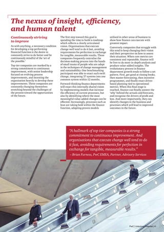 The nexus of insight, efficiency,
and human talent
Continuously striving
to improve
As with anything, a necessary condition
for developing a top performing
financial function is the desire to
constantly strive to do better and be
continuously mindful of the ‘art of
the possible.’
Top tier companies are marked by a
strong commitment to continuous
improvement, with senior leadership
focused on evolving process
improvements, and incenting the
organisation heavily to develop these
improvements. These companies are
constantly changing themselves
stretching beyond the challenges of
the present toward the opportunities
of the future.

The first step toward this goal is
spending the time to build a roadmap
which reflects a clearly articulated
vision. Organisations that execute
change well tend to do it fast, avoiding
requirements for perfection in exchange
for tangible, measurable results. These
companies frequently centralise the
decision-making process into the hands
of small teams of people who are adept
in the techniques of change management
and sustainability. One benchmarking
participant was able to enact such swift
change, integrating 37 systems into one
common system within 12 months.
Forward-thinking finance departments
will enact this internally shared vision
by implementing models that increase
the efficiency of current processes, but
also by identifying where the most
meaningful value-added changes can be
effected. Increasingly, processes such as
lean are taking hold within the finance
function, adapting proven models

utilised in other areas of business to
show how finance can execute with
greatest impact.
Conversely companies that struggle with
this tend to keep changing their vision
and their perspective on how to assess
their situation. When core metrics are
consistent and repeatable, finance will
be free to do more in-depth analysis and
produce value-added insights. The
evolutionary process in finance
department growth tends to follow a set
pattern. First, get good at closing books,
then master forecasting, then incentive
programmes, and finally enact driverbased planning tied to operational
metrics. When this final stage is
reached, finance can finally answer the
‘why’ behind the actuals and forecasts,
and recognise the drivers of profit and
loss. And more importantly, they can
identify changes in the business and
processes which will lead to improved
outcomes in the future.

“A hallmark of top tier companies is a strong
commitment to continuous improvement. And
organisations that execute change well tend to do
it fast, avoiding requirements for perfection in
exchange for tangible, measurable results.”
– Brian Furness, PwC EMEA, Partner, Advisory Services

PwC | Unlocking Potential | 41

 
