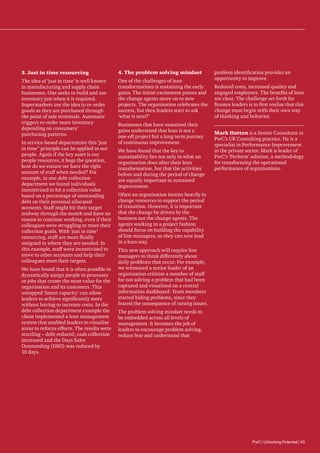 3.	Just in time resourcing

4.	The problem solving mindset

The idea of ‘just in time’ is well known
in manufacturing and supply chain
businesses. One seeks to build and use
inventory just when it is required.
Supermarkets use the idea to re-order
goods as they are purchased through
the point of sale terminals. Automatic
triggers re-order more inventory
depending on consumers’
purchasing patterns.

One of the challenges of lean
transformations is sustaining the early
gains. The initial excitement passes and
the change agents move on to new
projects. The organisation celebrates the
success, but then leaders start to ask
‘what is next?’

In service-based departments this ‘just
in time” principle can be applied to our
people. Again if the key asset is our
people resources, it begs the question,
how do we ensure we have the right
amount of staff when needed? For
example, in one debt collection
department we found individuals
incentivised to hit a collection value
based on a percentage of outstanding
debt on their personal allocated
accounts. Staff might hit their target
midway through the month and have no
reason to continue working, even if their
colleagues were struggling to meet their
collection goals. With ‘just in time’
resourcing, staff are more fluidly
assigned to where they are needed. In
this example, staff were incentivised to
move to other accounts and help their
colleagues meet their targets.
We have found that it is often possible to
dynamically assign people to processes
or jobs that create the most value for the
organisation and its customers. This
untapped ‘latent capacity’ can allow
leaders to achieve significantly more
without having to increase costs. In the
debt collection department example the
client implemented a lean management
system that enabled leaders to visualise
areas to refocus efforts. The results were
startling – debt reduced, cash collection
increased and the Days Sales
Outstanding (DSO) was reduced by
10 days.

Businesses that have sustained their
gains understand that lean is not a
one-off project but a long term journey
of continuous improvement.
We have found that the key to
sustainability lies not only in what an
organisation does after their lean
transformation, but that the activities
before and during the period of change
are equally important to sustained
improvement.

problem identification provides an
opportunity to improve.
Reduced costs, increased quality and
engaged employees. The benefits of lean
are clear. The challenge set forth for
finance leaders is to first realise that this
change must begin with their own way
of thinking and behavior.
Mark Hatton is a Senior Consultant in
PwC’s UK Consulting practice. He is a
specialist in Performance Improvement
in the private sector. Mark is leader of
PwC’s ‘Perform’ solution, a methodology
for transforming the operational
performance of organisations.

Often an organisation invests heavily in
change resources to support the period
of transition. However, it is important
that the change be driven by the
business not the change agents. The
agents working in a project fashion
should focus on building the capability
of line managers, so they can now lead
in a lean way.
This new approach will require line
managers to think differently about
daily problems that occur. For example,
we witnessed a senior leader of an
organisation criticise a member of staff
for not solving a problem that had been
captured and visualised on a central
information dashboard. Team members
started hiding problems, since they
feared the consequence of raising issues.
The problem solving mindset needs to
be embedded across all levels of
management. It becomes the job of
leaders to encourage problem solving,
reduce fear and understand that

PwC | Unlocking Potential | 43

 