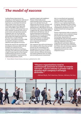 The model of success
Leading finance departments are
emerging as a heterogeneous collection of
professionals whose backgrounds and
experience are matched to the diverse
tasks at hand. Some will come from
traditional accounting backgrounds,
some will be MBAs, some will be IT
experts, and some will emerge from even
more remotely connected areas such as
social science and operations research.
Companies who can recruit the best
talent into these new roles of business
partnership and insight generation will
find they have created a flexible,
proactive, and resilient team that is able
to respond to changes in markets,
industries and corporate structures.

regulatory impact and compliance.
Finance will provide greater
understanding of how existing trends
came to be and what factors are
influencing their forecasts. Finance will
collaborate in the strategic decisionmaking process, affecting key drivers of
the business rather than being trapped in
a supporting role. Finance departments
of the future will find new ways of
orchestrating better performance,
offering more diverse and rewarding
communication to stakeholders,
enhancing resilience in challenging
times and ultimately providing a
more connected and cohesive
finance offering.3

Pairing the need for the acquisition and
development of human talent with the
strategic use of shared services,
outsourcing and centres of excellence,
will help create efficiencies that will allow
a depth of reporting that will go beyond
traditional financial metrics to satisfy
internal stakeholders’ requirements for
understanding business trends,

The companies that will be left behind in
this evolution will be those that are held
prisoner by the technological and
management structures of the past.
Finance needs to innovate in order to
remain relevant. Without information
and analytic platforms that can swiftly
and accurately process transactional

3	

data via centralised and automated
systems, organisations will find that
the grind of basic report production
will serve as an ongoing impediment
to progress. Management teams which
trap the finance group within strict and
unimaginative parameters will also
produce limited and unimaginative
outcomes.
Finance organisations today are poised to
assume a greater role in corporate change
than has been previously imagined.
Increasingly, organisations are
developing the tools and talent needed to
realise this potential in powerful ways,
allowing companies to leverage a
comprehensive and holistic analytical
perspective that draws lines of business
out of their silos and eliminates regional
boundaries in order to move the
organisation forward into a more
competitive future.

Finance Matters: Finance function of the future’, published by PwC, 2013

“Finance organisations need to
continuously innovate in order to remain
relevant – and to assume a greater role in
shaping their company’s strategic
direction.”
– Michael Boyle, PwC Americas, Partner, Advisory Services

44 | Finance effectiveness benchmark study 2013 | PwC

 
