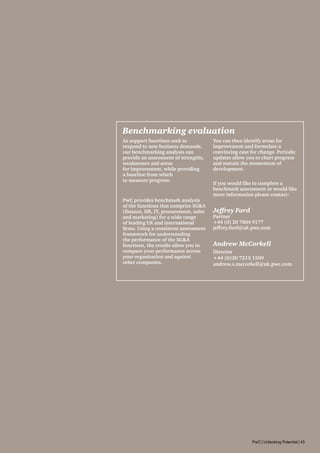 Benchmarking evaluation
As support functions seek to
respond to new business demands,
our benchmarking analysis can
provide an assessment of strengths,
weaknesses and areas
for improvement, while providing
a baseline from which
to measure progress.

PwC provides benchmark analysis
of the functions that comprise SGA
(finance, HR, IT, procurement, sales
and marketing) for a wide range
of leading UK and international
firms. Using a consistent assessment
framework for understanding
the performance of the SGA
functions, the results allow you to
compare your performance across
your organisation and against
other companies.

You can then identify areas for
improvement and formulate a
convincing case for change. Periodic
updates allow you to chart progress
and sustain the momentum of
development.
If you would like to complete a
benchmark assessment or would like
more information please contact:

Jeffrey Ford

Partner
+44 (0) 20 7804 9177
jeffrey.ford@uk.pwc.com

Andrew McCorkell
Director
+44 (0)20 7213 1509
andrew.s.mccorkell@uk.pwc.com

PwC | Unlocking Potential | 45

 