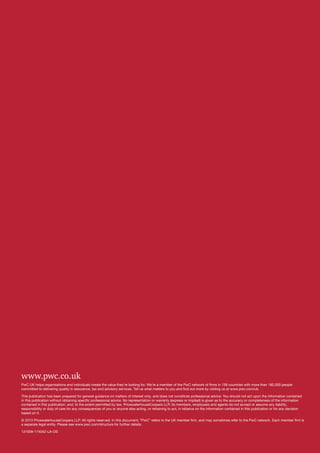 www.pwc.co.uk
PwC UK helps organisations and individuals create the value they’re looking for. We’re a member of the PwC network of firms in 158 countries with more than 180,000 people
committed to delivering quality in assurance, tax and advisory services. Tell us what matters to you and find out more by visiting us at www.pwc.com/uk.
This publication has been prepared for general guidance on matters of interest only, and does not constitute professional advice. You should not act upon the information contained
in this publication without obtaining specific professional advice. No representation or warranty (express or implied) is given as to the accuracy or completeness of the information
contained in this publication, and, to the extent permitted by law, PricewaterhouseCoopers LLP, its members, employees and agents do not accept or assume any liability,
responsibility or duty of care for any consequences of you or anyone else acting, or refraining to act, in reliance on the information contained in this publication or for any decision
based on it.
© 2013 PricewaterhouseCoopers LLP. All rights reserved. In this document, “PwC” refers to the UK member firm, and may sometimes refer to the PwC network. Each member firm is
a separate legal entity. Please see www.pwc.com/structure for further details.
131009-174042-LA-OS

 
