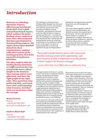 Introduction
Welcome to Unlocking
Potential: Finance
effectiveness benchmark
study 2013, PwC’s fifth
annual benchmark report,
which outlines the latest
findings of our analysis of
more than 200 companies
that have participated in
benchmarking projects. The
report draws upon detailed
data from these
organisations, together
with observations of the
leading practices that drive
top performing finance
functions.
The data confirm that the
leading finance functions
are different from the rest,
and provide more valued
insight to the business.
They manage talent more
effectively, and have the
right people in the right
roles. They spend less time
gathering data, and much
more time understanding
what it means. And their
costs are much lower than
the average.
Brian Furness
Partner
+44 (0) 207 212 3917
brian.j.furness@uk.pwc.com
Andrew McCorkell
Director
+44 (0)207 213 1509
andrew.s.mccorkell@uk.pwc.com

4 | Finance effectiveness benchmark study 2013 | PwC

The challenge for finance has not
fundamentally changed over the years.
Providing more for less, streamlining
and reducing transactional costs,
providing an effective control
framework, and helping the business
make the right decisions to improve
business performance – we know all
this. The challenge is in execution. The
PwC benchmark data confirm that the
leading finance teams are achieving
results that are very different from the
norm. In this report, we focus on
organisations that are achieving
significant change and improvement.

globalisation of organisations and new
integration and risk management
challenges.
This report draws together trends we
observe in the benchmark data, and
identifies practices that support top tier
performance. We have also spoken to
finance leaders in a number of
organisations to explore what they are
doing that makes a difference, what they
have been able to achieve, and their
future plans. We have included a
number of these interviews in this year’s
study.

“Successful transformation starts with a measured
baseline and assessment of the opportunity, and
prioritisation of what is important to enable finance
to better support the business strategy.”
– Andrew McCorkell, PwC EMEA, Director of Benchmarking
The opportunities for finance to assume
a more central role in corporate business
strategy and planning are almost
limitless, but the barriers to full
partnership are many. Companies
saddled with outdated technology and
poor data quality struggle to fulfil
traditional core finance responsibilities
in an efficient way, leaving little time for
insight generation. Many also have
difficulty defining the skills needed for
higher-value activities, and finding
qualified professionals to step into these
changing roles (or re-training existing
personnel) remains a real challenge.
At the same time, the rapid evolution of
data-gathering and advanced analysis
presents the finance professional with an
overwhelming amount of data that
needs to be rationalised and turned into
useful information for customers, both
internal and external. This complexity is
compounded by the continued

Organisations portrayed in this report
have made real progress in a number of
areas. Their challenges and successes
are unique to their situations. There are
many paths to success, but there are also
common themes. The most successful
finance organisations are providing
more effective business partnership and
business intelligence. They are changing
their operating models to be
streamlined and efficient. And they are
using technology in innovative ways to
provide better data and to break down
departmental data silos. Companies are
also re-evaluating their strategies in
emerging markets – now valuable
business opportunities rather than part
of the supply chain.
This report looks at how finance is
responding to these challenges and
designing the finance operating
models that are a fit for the future.

 