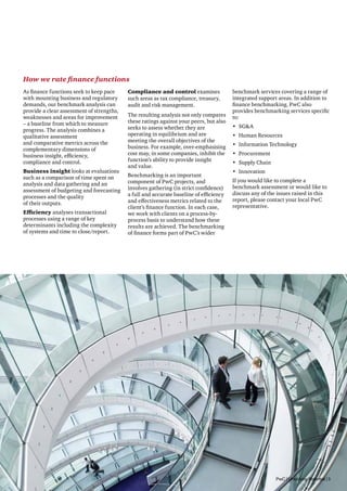 How we rate finance functions
As finance functions seek to keep pace
with mounting business and regulatory
demands, our benchmark analysis can
provide a clear assessment of strengths,
weaknesses and areas for improvement
– a baseline from which to measure
progress. The analysis combines a
qualitative assessment
and comparative metrics across the
complementary dimensions of
business insight, efficiency,
compliance and control.
Business insight looks at evaluations
such as a comparison of time spent on
analysis and data gathering and an
assessment of budgeting and forecasting
processes and the quality
of their outputs.
Efficiency analyses transactional
processes using a range of key
determinants including the complexity
of systems and time to close/report.

Compliance and control examines
such areas as tax compliance, treasury,
audit and risk management.
The resulting analysis not only compares
these ratings against your peers, but also
seeks to assess whether they are
operating in equilibrium and are
meeting the overall objectives of the
business. For example, over-emphasising
cost may, in some companies, inhibit the
function’s ability to provide insight
and value.
Benchmarking is an important
component of PwC projects, and
involves gathering (in strict confidence)
a full and accurate baseline of efficiency
and effectiveness metrics related to the
client’s finance function. In each case,
we work with clients on a process-byprocess basis to understand how these
results are achieved. The benchmarking
of finance forms part of PwC’s wider

benchmark services covering a range of
integrated support areas. In addition to
finance benchmarking, PwC also
provides benchmarking services specific
to:
•	 SGA
•	 Human Resources
•	 Information Technology
•	 Procurement
•	 Supply Chain
•	 Innovation
If you would like to complete a
benchmark assessment or would like to
discuss any of the issues raised in this
report, please contact your local PwC
representative.

PwC | Unlocking Potential | 5

 
