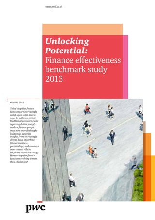 www.pwc.co.uk

Unlocking
Potential:
Finance effectiveness
benchmark study
2013
October 2013
Today’s top tier finance
functions are increasingly
called upon to fill diverse
roles. In addition to their
traditional accounting and
reporting duties, today’s
modern finance groups
must now provide thought
leadership, generate
insights from increasingly
diverse data, spearhead
finance-business
partnerships, and assume a
more central role in
corporate business strategy.
How are top tier finance
functions evolving to meet
these challenges?

 