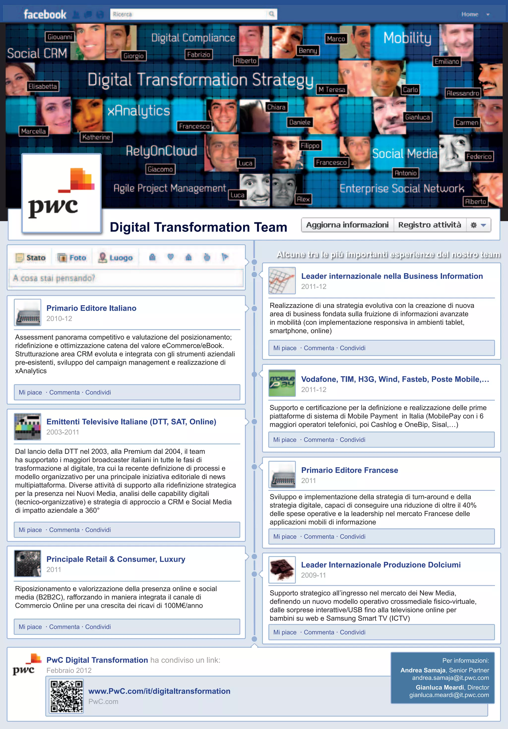 il volo 12
Digital Transformation Team
Assessment panorama competitivo e valutazione del posizionamento;
rideﬁnizione e ottimizzazione catena del valore eCommerce/eBook.
Strutturazione area CRM evoluta e integrata con gli strumenti aziendali
pre-esistenti, sviluppo del campaign management e realizzazione di
xAnalytics
Mi piace · Commenta · Condividi
Dal lancio della DTT nel 2003, alla Premium dal 2004, il team
ha supportato i maggiori broadcaster italiani in tutte le fasi di
trasformazione al digitale, tra cui la recente deﬁnizione di processi e
modello organizzativo per una principale iniziativa editoriale di news
multipiattaforma. Diverse attività di supporto alla rideﬁnizione strategica
per la presenza nei Nuovi Media, analisi delle capability digitali
(tecnico-organizzative) e strategia di approccio a CRM e Social Media
di impatto aziendale a 360°
Mi piace · Commenta · Condividi
Riposizionamento e valorizzazione della presenza online e social
media (B2B2C), rafforzando in maniera integrata il canale di
Commercio Online per una crescita dei ricavi di 100M€/anno
Mi piace · Commenta · Condividi
Supporto strategico all’ingresso nel mercato dei New Media,
deﬁnendo un nuovo modello operativo crossmediale ﬁsico-virtuale,
dalle sorprese interattive/USB ﬁno alla televisione online per
bambini su web e Samsung Smart TV (ICTV)
Mi piace · Commenta · Condividi
Sviluppo e implementazione della strategia di turn-around e della
strategia digitale, capaci di conseguire una riduzione di oltre il 40%
delle spese operative e la leadership nel mercato Francese delle
applicazioni mobili di informazione
Mi piace · Commenta · Condividi
Supporto e certiﬁcazione per la deﬁnizione e realizzazione delle prime
piattaforme di sistema di Mobile Payment in Italia (MobilePay con i 6
maggiori operatori telefonici, poi Cashlog e OneBip, Sisal,…)
Mi piace · Commenta · Condividi
Realizzazione di una strategia evolutiva con la creazione di nuova
area di business fondata sulla fruizione di informazioni avanzate
in mobilità (con implementazione responsiva in ambienti tablet,
smartphone, online)
Mi piace · Commenta · Condividi
Primario Editore Italiano
2010-12
Emittenti Televisive Italiane (DTT, SAT, Online)
2003-2011
Principale Retail & Consumer, Luxury
2011
Leader internazionale nella Business Information
2011-12
Vodafone, TIM, H3G, Wind, Fasteb, Poste Mobile,…
2011-12
Primario Editore Francese
2011
Leader Internazionale Produzione Dolciumi
2009-11
Alcune tra le più importanti esperienze del nostro team
PwC Digital Transformation ha condiviso un link:
Febbraio 2012
www.PwC.com/it/digitaltransformation
PwC.com
Per informazioni:
Andrea Samaja, Senior Partner
andrea.samaja@it.pwc.com
Gianluca Meardi, Director
gianluca.meardi@it.pwc.com
 