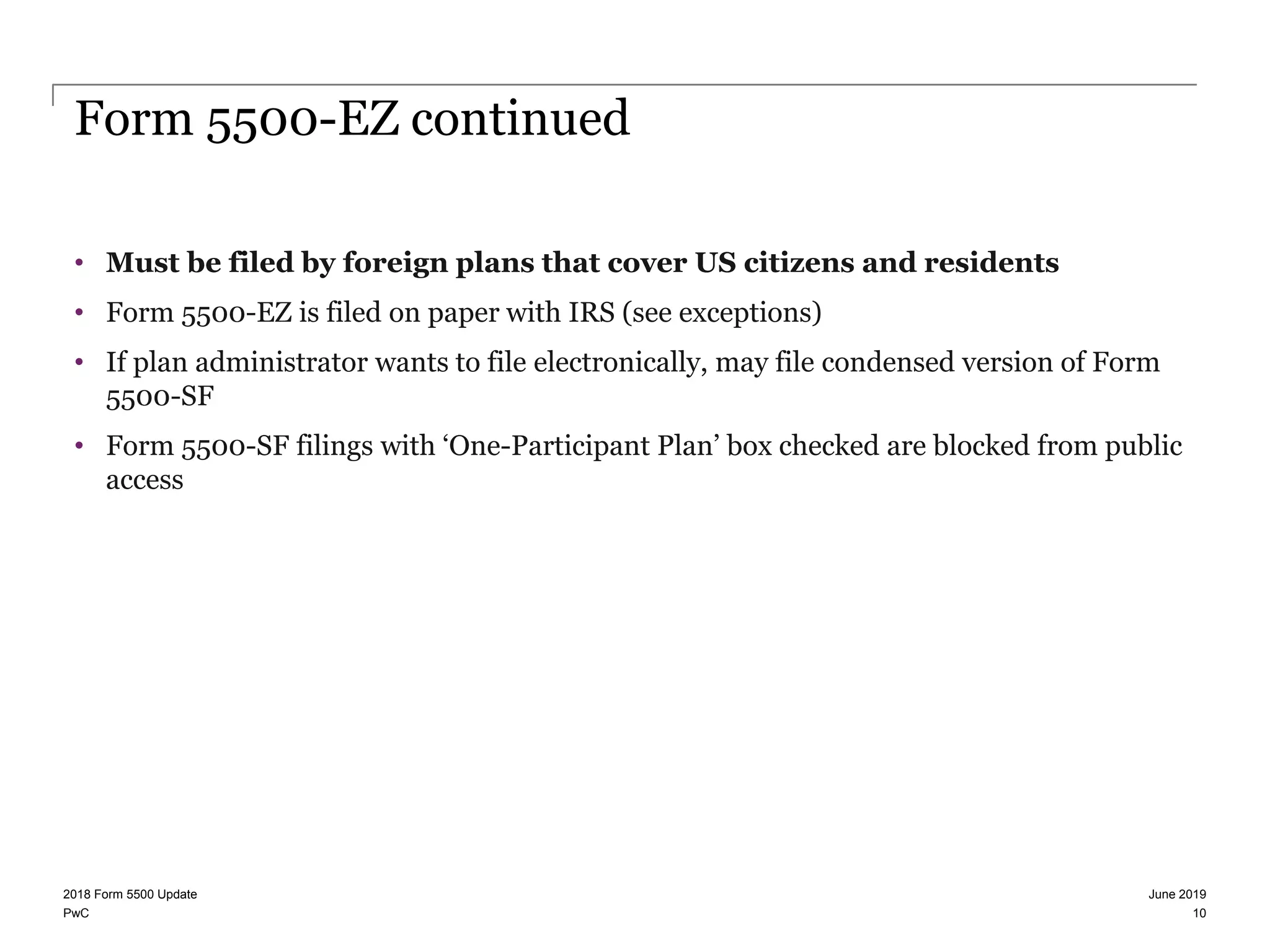 PwC
Form 5500-EZ continued
• Must be filed by foreign plans that cover US citizens and residents
• Form 5500-EZ is filed on paper with IRS (see exceptions)
• If plan administrator wants to file electronically, may file condensed version of Form
5500-SF
• Form 5500-SF filings with ‘One-Participant Plan’ box checked are blocked from public
access
June 20192018 Form 5500 Update
10
 