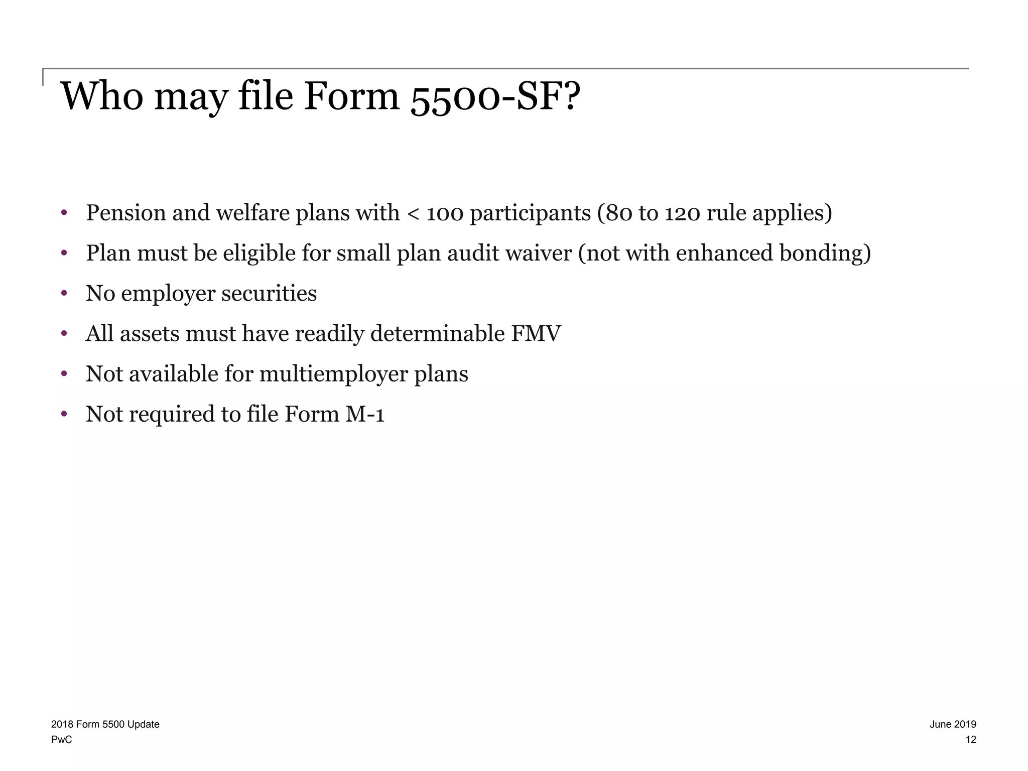 PwC
Who may file Form 5500-SF?
• Pension and welfare plans with < 100 participants (80 to 120 rule applies)
• Plan must be eligible for small plan audit waiver (not with enhanced bonding)
• No employer securities
• All assets must have readily determinable FMV
• Not available for multiemployer plans
• Not required to file Form M-1
June 20192018 Form 5500 Update
12
 