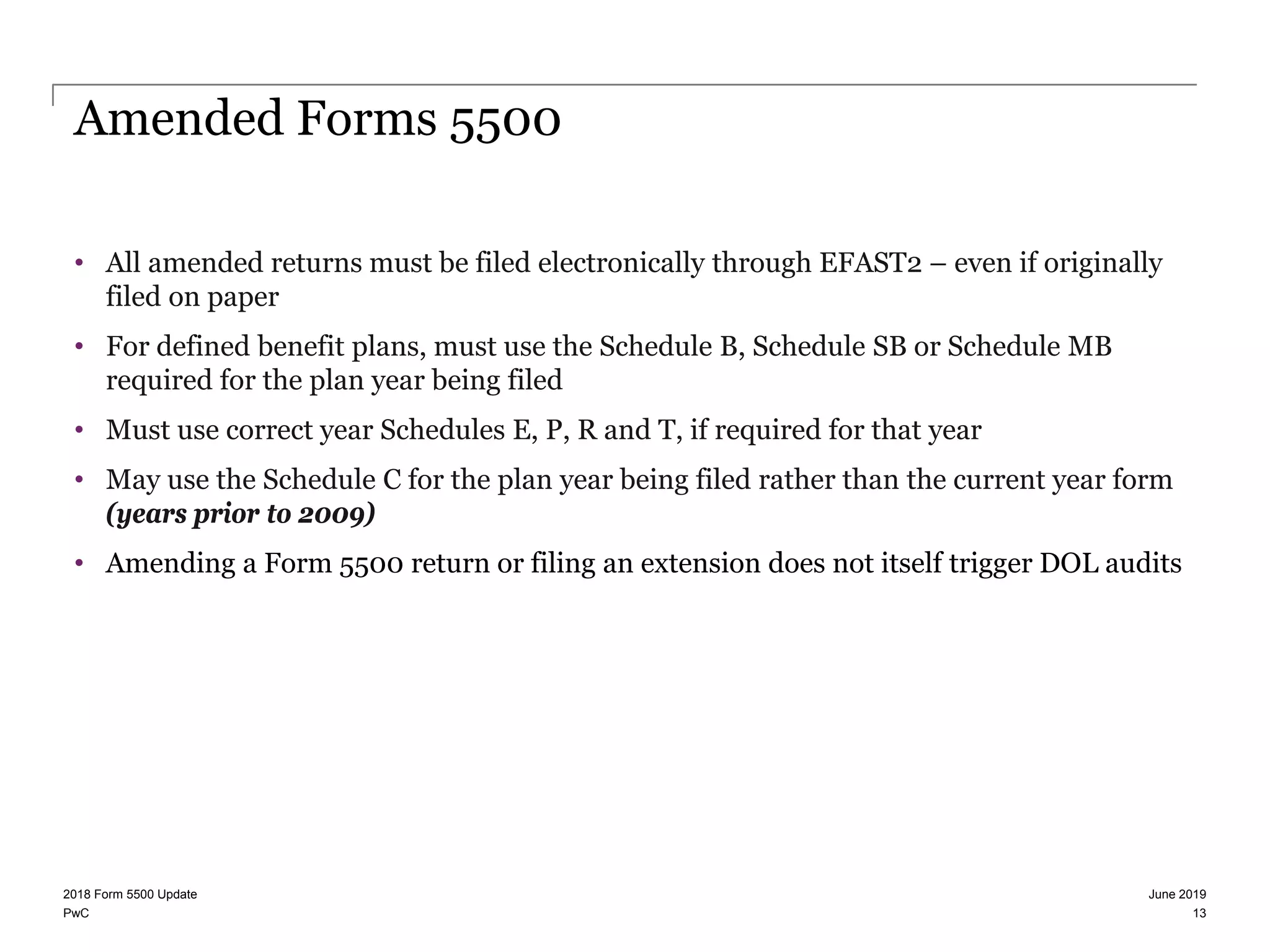 PwC
Amended Forms 5500
• All amended returns must be filed electronically through EFAST2 – even if originally
filed on paper
• For defined benefit plans, must use the Schedule B, Schedule SB or Schedule MB
required for the plan year being filed
• Must use correct year Schedules E, P, R and T, if required for that year
• May use the Schedule C for the plan year being filed rather than the current year form
(years prior to 2009)
• Amending a Form 5500 return or filing an extension does not itself trigger DOL audits
June 20192018 Form 5500 Update
13
 