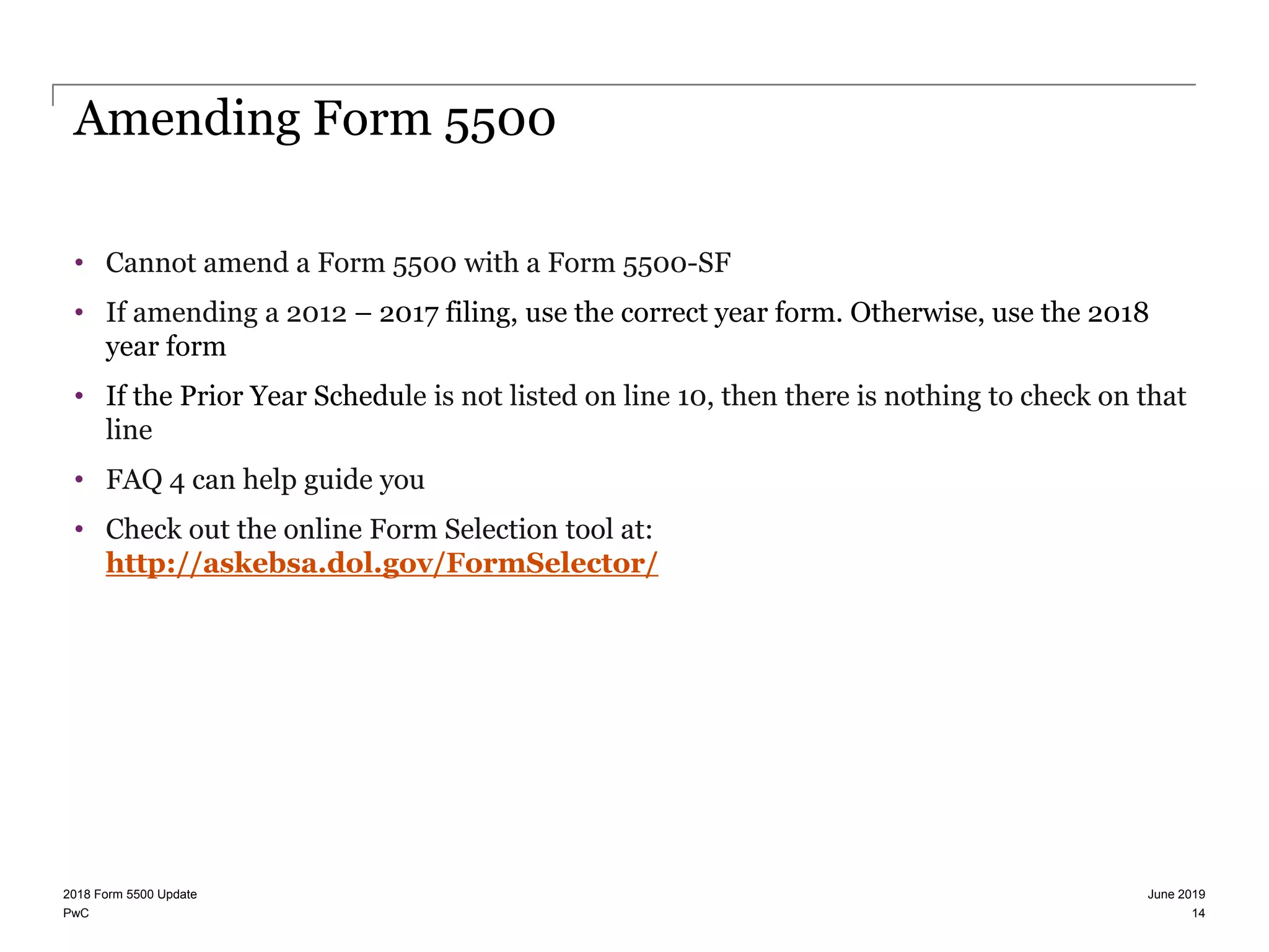PwC
Amending Form 5500
• Cannot amend a Form 5500 with a Form 5500-SF
• If amending a 2012 – 2017 filing, use the correct year form. Otherwise, use the 2018
year form
• If the Prior Year Schedule is not listed on line 10, then there is nothing to check on that
line
• FAQ 4 can help guide you
• Check out the online Form Selection tool at:
http://askebsa.dol.gov/FormSelector/
June 20192018 Form 5500 Update
14
 