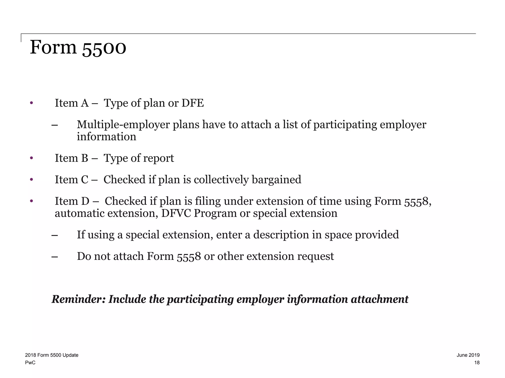 PwC
Form 5500
• Item A – Type of plan or DFE
– Multiple-employer plans have to attach a list of participating employer
information
• Item B – Type of report
• Item C – Checked if plan is collectively bargained
• Item D – Checked if plan is filing under extension of time using Form 5558,
automatic extension, DFVC Program or special extension
– If using a special extension, enter a description in space provided
– Do not attach Form 5558 or other extension request
Reminder: Include the participating employer information attachment
June 20192018 Form 5500 Update
18
 