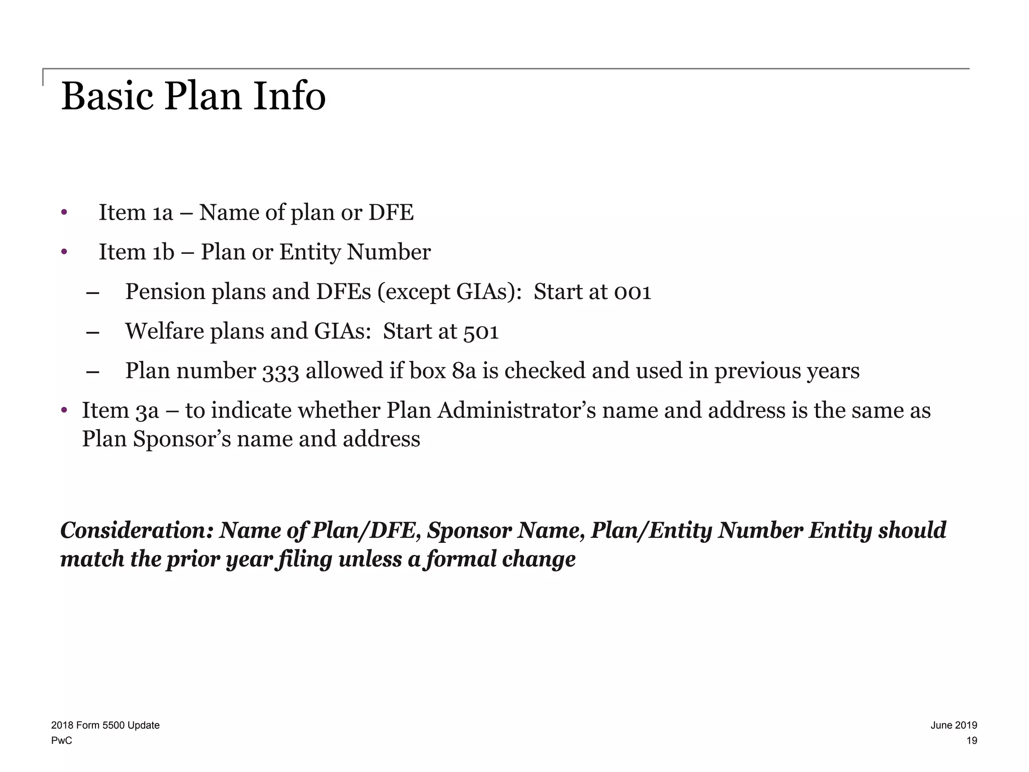 PwC
Basic Plan Info
• Item 1a – Name of plan or DFE
• Item 1b – Plan or Entity Number
– Pension plans and DFEs (except GIAs): Start at 001
– Welfare plans and GIAs: Start at 501
– Plan number 333 allowed if box 8a is checked and used in previous years
• Item 3a – to indicate whether Plan Administrator’s name and address is the same as
Plan Sponsor’s name and address
Consideration: Name of Plan/DFE, Sponsor Name, Plan/Entity Number Entity should
match the prior year filing unless a formal change
June 20192018 Form 5500 Update
19
 