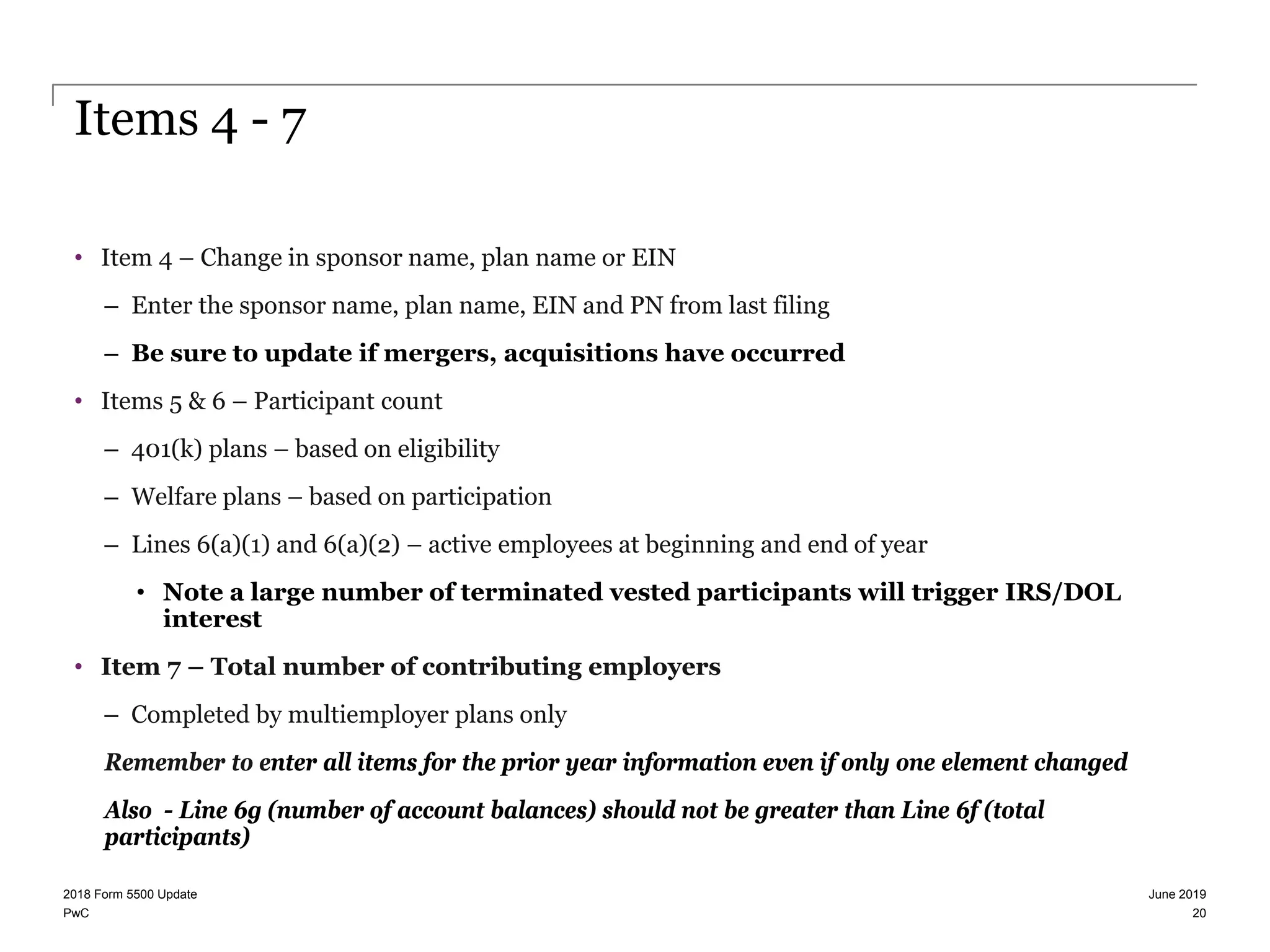 PwC
Items 4 - 7
• Item 4 – Change in sponsor name, plan name or EIN
– Enter the sponsor name, plan name, EIN and PN from last filing
– Be sure to update if mergers, acquisitions have occurred
• Items 5 & 6 – Participant count
– 401(k) plans – based on eligibility
– Welfare plans – based on participation
– Lines 6(a)(1) and 6(a)(2) – active employees at beginning and end of year
• Note a large number of terminated vested participants will trigger IRS/DOL
interest
• Item 7 – Total number of contributing employers
– Completed by multiemployer plans only
Remember to enter all items for the prior year information even if only one element changed
Also - Line 6g (number of account balances) should not be greater than Line 6f (total
participants)
June 20192018 Form 5500 Update
20
 