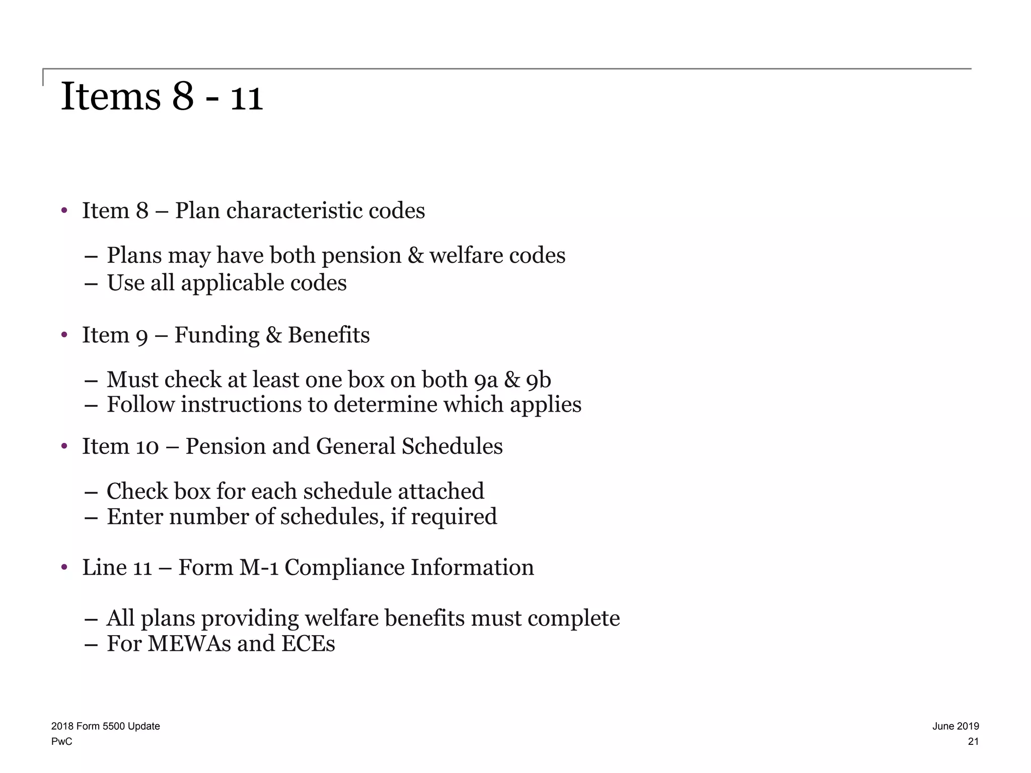 PwC
Items 8 - 11
• Item 8 – Plan characteristic codes
– Plans may have both pension & welfare codes
– Use all applicable codes
• Item 9 – Funding & Benefits
– Must check at least one box on both 9a & 9b
– Follow instructions to determine which applies
• Item 10 – Pension and General Schedules
– Check box for each schedule attached
– Enter number of schedules, if required
• Line 11 – Form M-1 Compliance Information
– All plans providing welfare benefits must complete
– For MEWAs and ECEs
June 20192018 Form 5500 Update
21
 