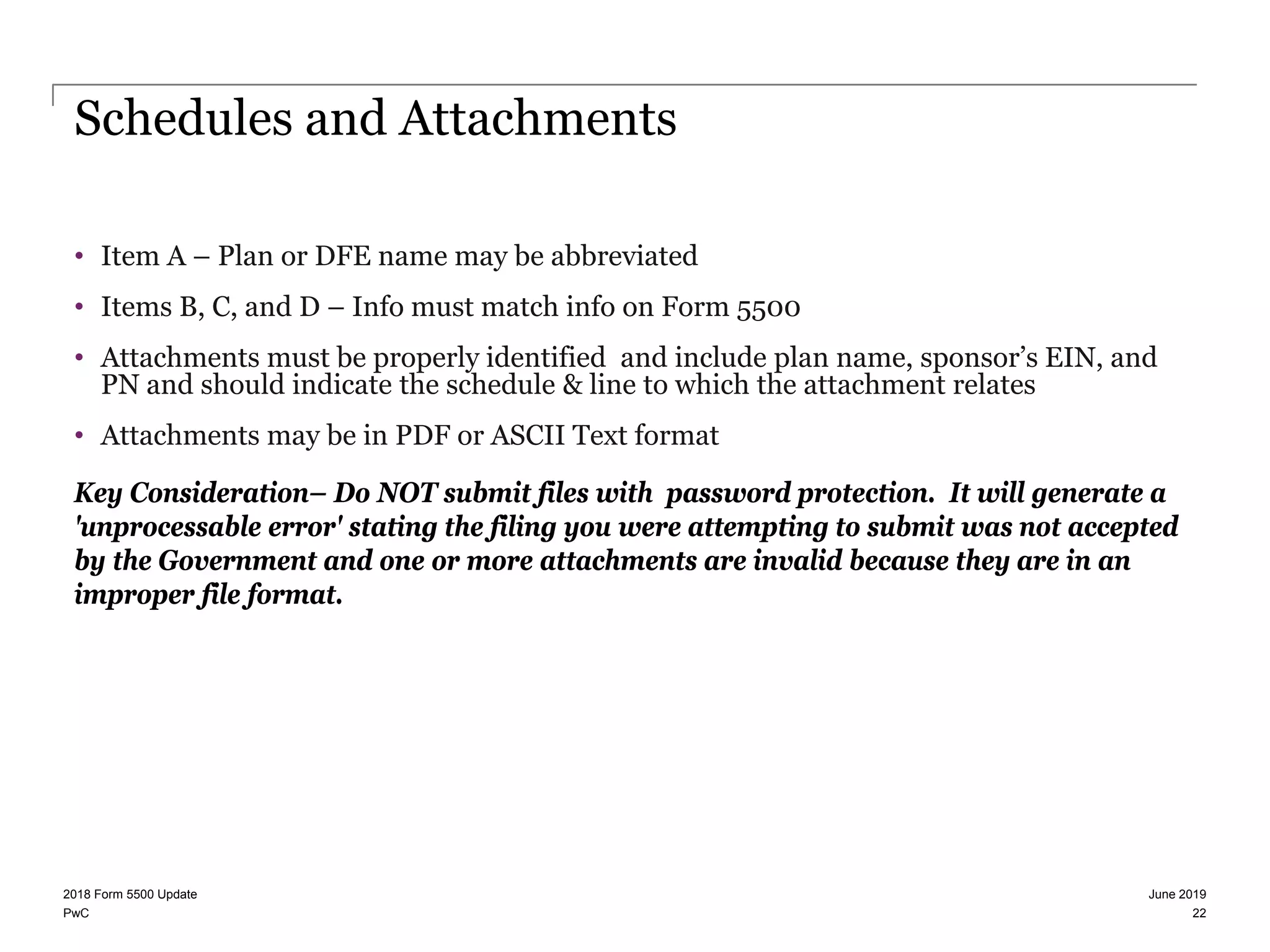 PwC
Schedules and Attachments
• Item A – Plan or DFE name may be abbreviated
• Items B, C, and D – Info must match info on Form 5500
• Attachments must be properly identified and include plan name, sponsor’s EIN, and
PN and should indicate the schedule & line to which the attachment relates
• Attachments may be in PDF or ASCII Text format
Key Consideration– Do NOT submit files with password protection. It will generate a
'unprocessable error' stating the filing you were attempting to submit was not accepted
by the Government and one or more attachments are invalid because they are in an
improper file format.
June 20192018 Form 5500 Update
22
 