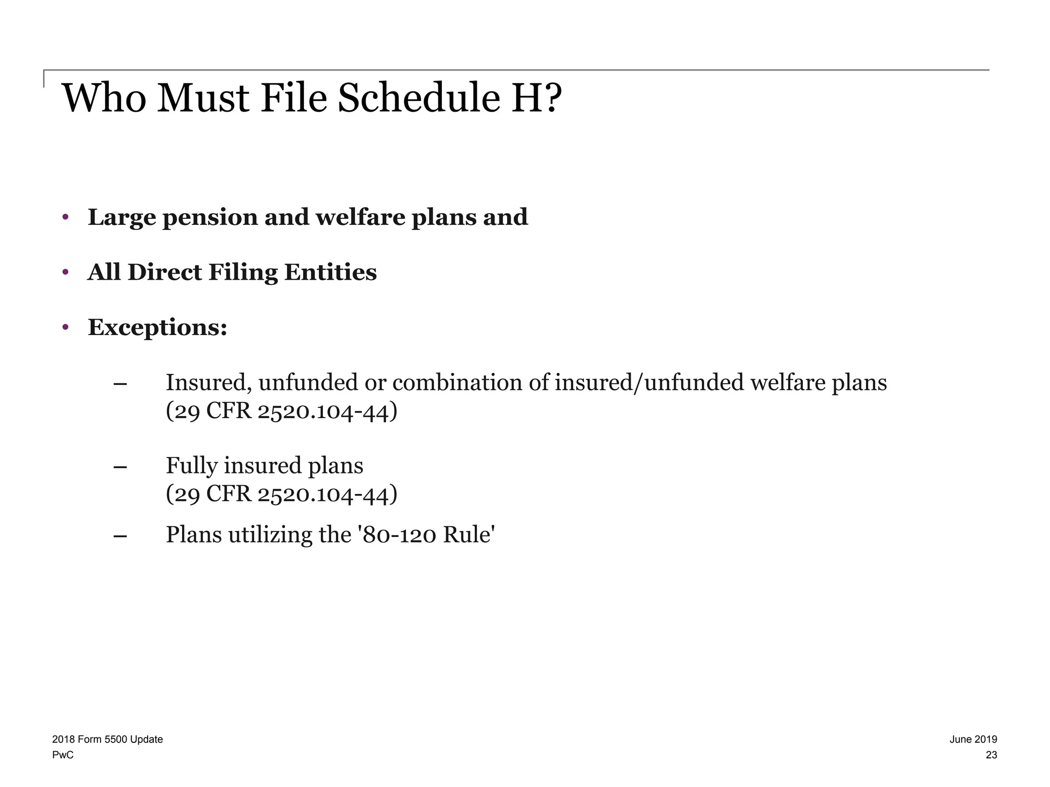 PwC
Who Must File Schedule H?
• Large pension and welfare plans and
• All Direct Filing Entities
• Exceptions:
– Insured, unfunded or combination of insured/unfunded welfare plans
(29 CFR 2520.104-44)
– Fully insured plans
(29 CFR 2520.104-44)
– Plans utilizing the '80-120 Rule'
June 20192018 Form 5500 Update
23
 