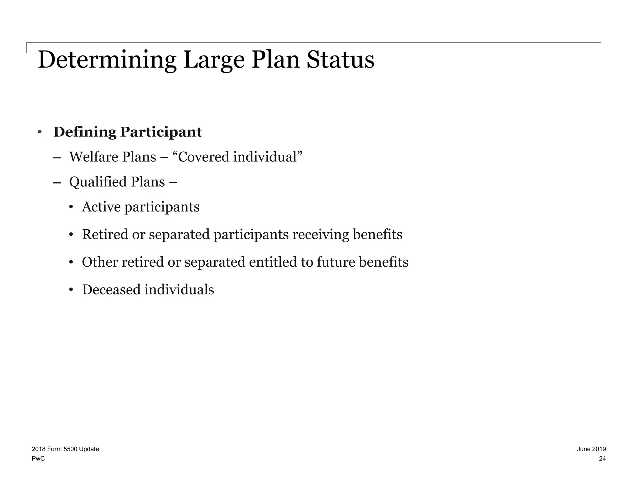 PwC
Determining Large Plan Status
• Defining Participant
– Welfare Plans – “Covered individual”
– Qualified Plans –
• Active participants
• Retired or separated participants receiving benefits
• Other retired or separated entitled to future benefits
• Deceased individuals
June 20192018 Form 5500 Update
24
 