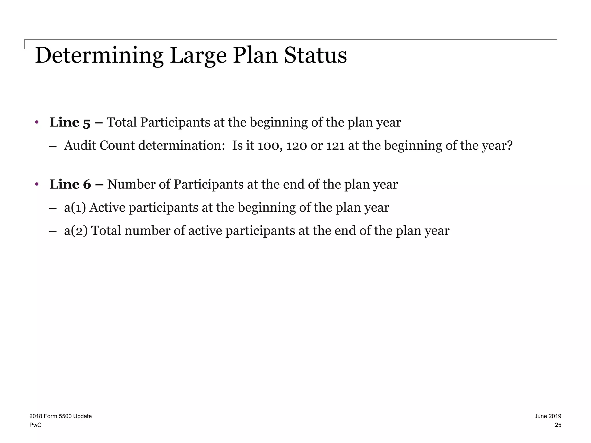 PwC
Determining Large Plan Status
• Line 5 – Total Participants at the beginning of the plan year
– Audit Count determination: Is it 100, 120 or 121 at the beginning of the year?
• Line 6 – Number of Participants at the end of the plan year
– a(1) Active participants at the beginning of the plan year
– a(2) Total number of active participants at the end of the plan year
June 20192018 Form 5500 Update
25
 