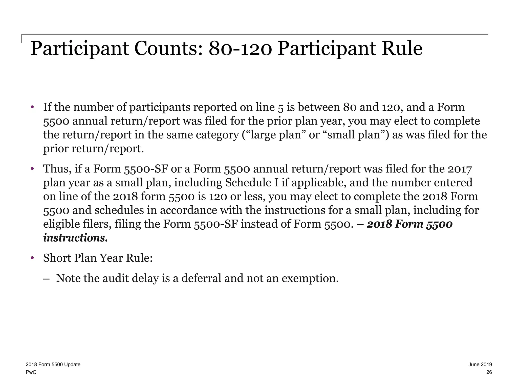 PwC
Participant Counts: 80-120 Participant Rule
• If the number of participants reported on line 5 is between 80 and 120, and a Form
5500 annual return/report was filed for the prior plan year, you may elect to complete
the return/report in the same category (“large plan” or “small plan”) as was filed for the
prior return/report.
• Thus, if a Form 5500-SF or a Form 5500 annual return/report was filed for the 2017
plan year as a small plan, including Schedule I if applicable, and the number entered
on line of the 2018 form 5500 is 120 or less, you may elect to complete the 2018 Form
5500 and schedules in accordance with the instructions for a small plan, including for
eligible filers, filing the Form 5500-SF instead of Form 5500. – 2018 Form 5500
instructions.
• Short Plan Year Rule:
– Note the audit delay is a deferral and not an exemption.
June 20192018 Form 5500 Update
26
 
