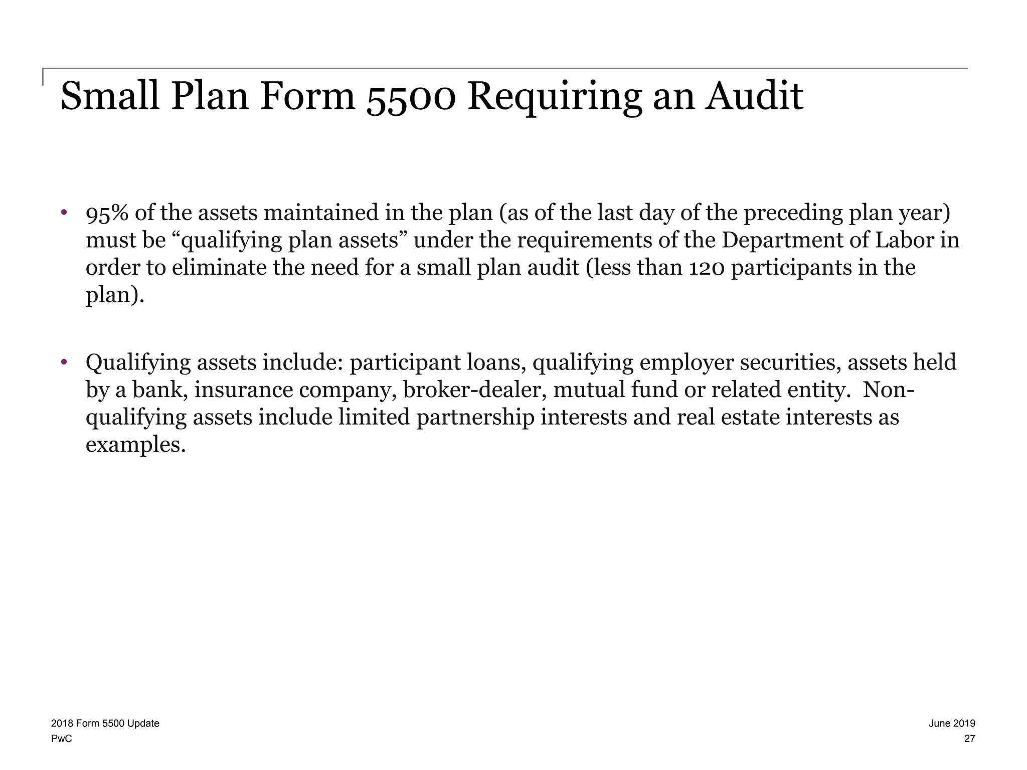 PwC
Small Plan Form 5500 Requiring an Audit
• 95% of the assets maintained in the plan (as of the last day of the preceding plan year)
must be “qualifying plan assets” under the requirements of the Department of Labor in
order to eliminate the need for a small plan audit (less than 120 participants in the
plan).
• Qualifying assets include: participant loans, qualifying employer securities, assets held
by a bank, insurance company, broker-dealer, mutual fund or related entity. Non-
qualifying assets include limited partnership interests and real estate interests as
examples.
June 20192018 Form 5500 Update
27
 