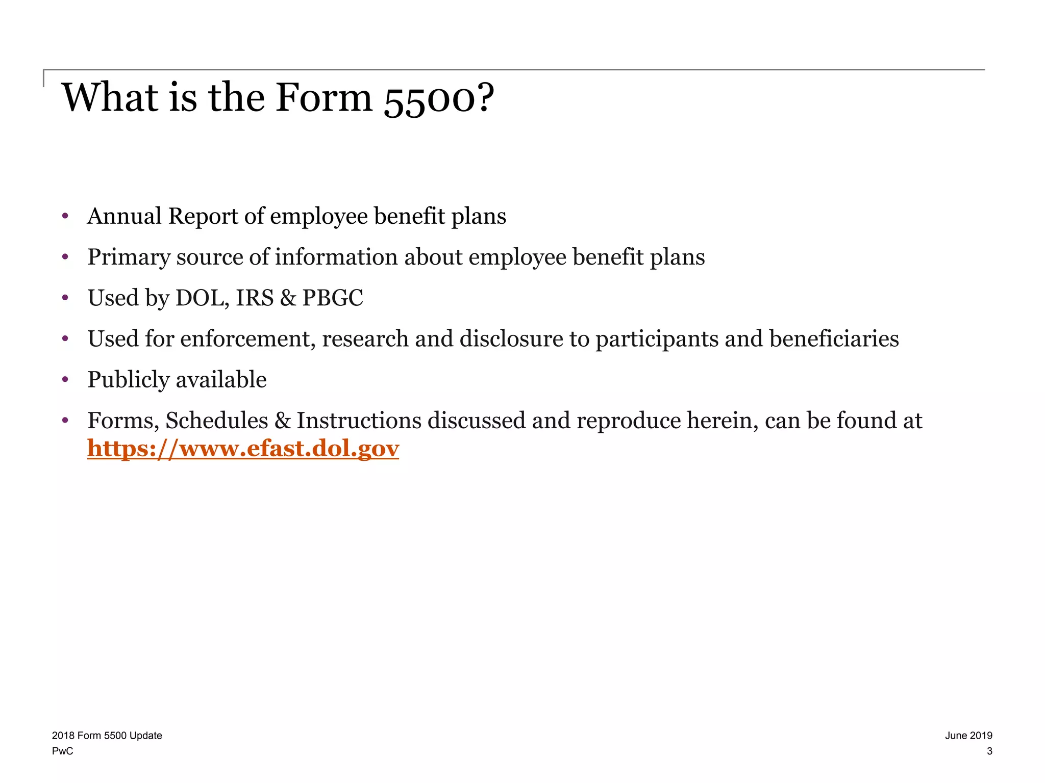 PwC
What is the Form 5500?
• Annual Report of employee benefit plans
• Primary source of information about employee benefit plans
• Used by DOL, IRS & PBGC
• Used for enforcement, research and disclosure to participants and beneficiaries
• Publicly available
• Forms, Schedules & Instructions discussed and reproduce herein, can be found at
https://www.efast.dol.gov
June 20192018 Form 5500 Update
3
 