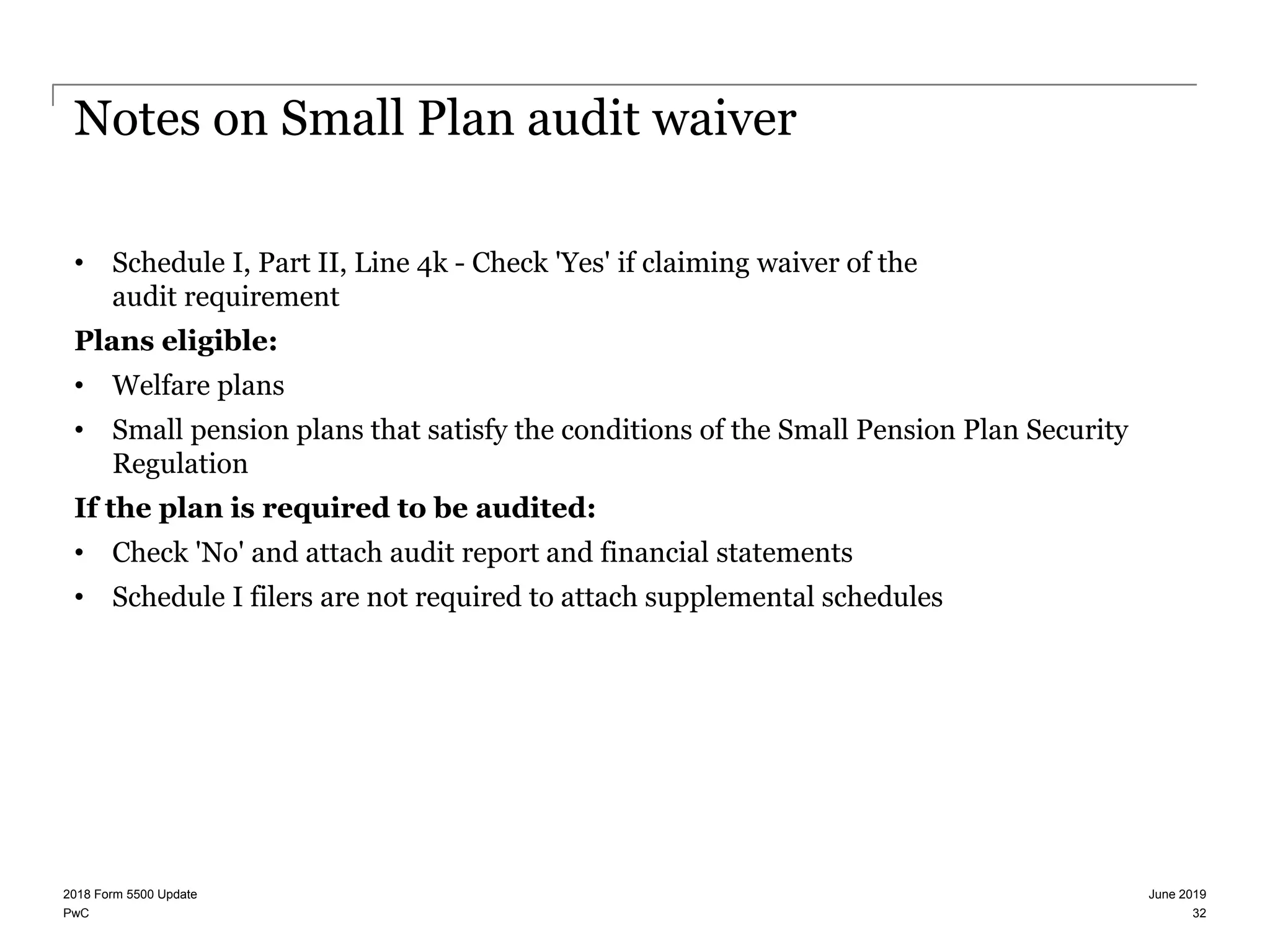 PwC
Notes on Small Plan audit waiver
• Schedule I, Part II, Line 4k - Check 'Yes' if claiming waiver of the
audit requirement
Plans eligible:
• Welfare plans
• Small pension plans that satisfy the conditions of the Small Pension Plan Security
Regulation
If the plan is required to be audited:
• Check 'No' and attach audit report and financial statements
• Schedule I filers are not required to attach supplemental schedules
June 20192018 Form 5500 Update
32
 