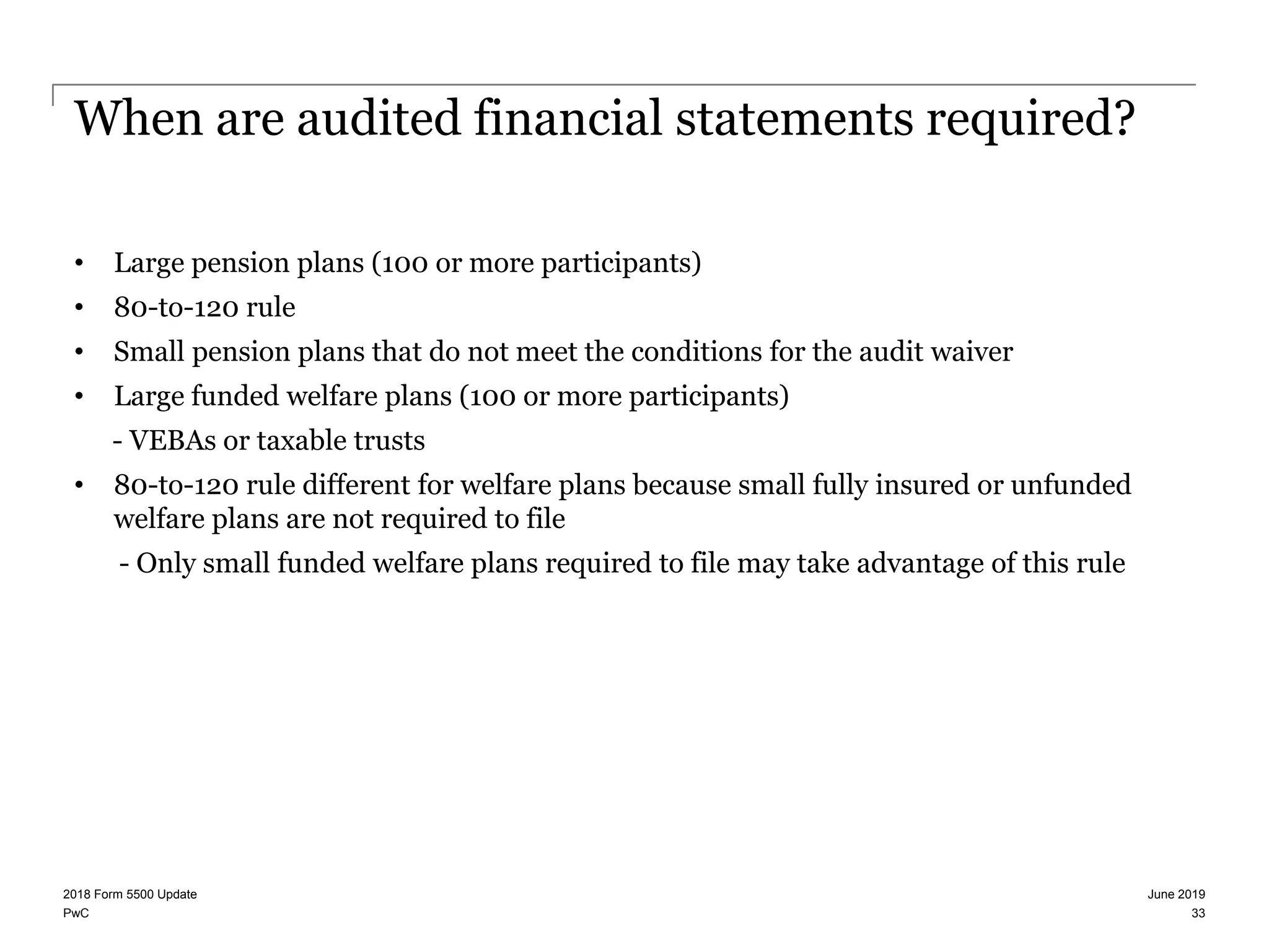 PwC
When are audited financial statements required?
• Large pension plans (100 or more participants)
• 80-to-120 rule
• Small pension plans that do not meet the conditions for the audit waiver
• Large funded welfare plans (100 or more participants)
- VEBAs or taxable trusts
• 80-to-120 rule different for welfare plans because small fully insured or unfunded
welfare plans are not required to file
- Only small funded welfare plans required to file may take advantage of this rule
June 20192018 Form 5500 Update
33
 