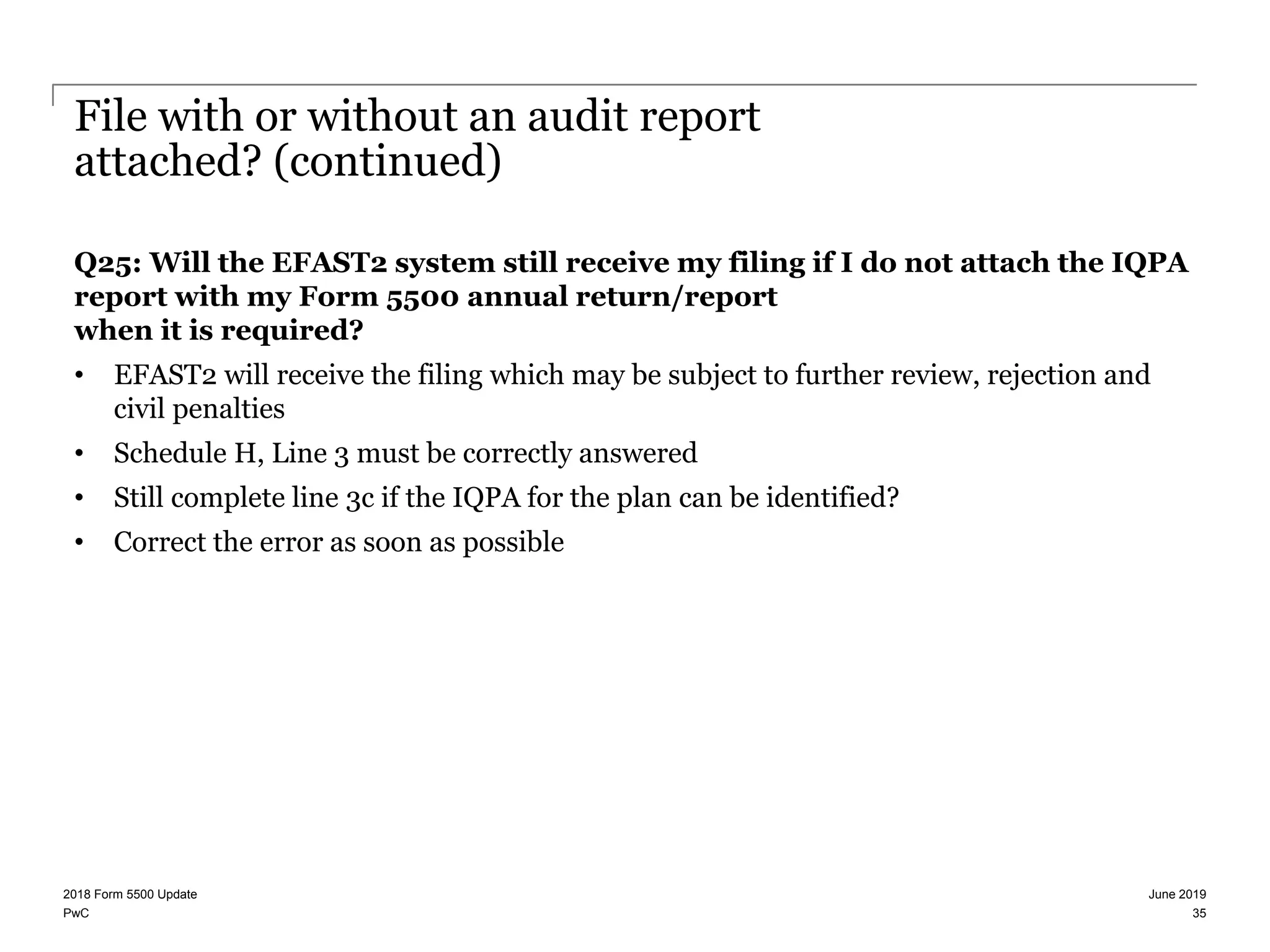 PwC
File with or without an audit report
attached? (continued)
Q25: Will the EFAST2 system still receive my filing if I do not attach the IQPA
report with my Form 5500 annual return/report
when it is required?
• EFAST2 will receive the filing which may be subject to further review, rejection and
civil penalties
• Schedule H, Line 3 must be correctly answered
• Still complete line 3c if the IQPA for the plan can be identified?
• Correct the error as soon as possible
June 20192018 Form 5500 Update
35
 