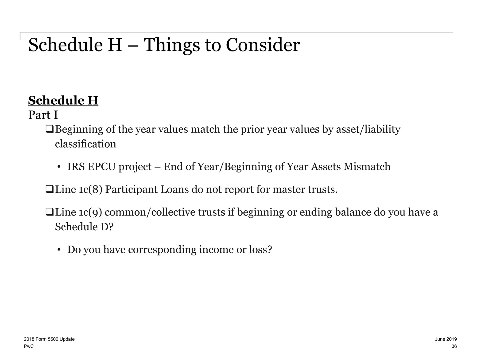 PwC
Schedule H – Things to Consider
Schedule H
Part I
Beginning of the year values match the prior year values by asset/liability
classification
• IRS EPCU project – End of Year/Beginning of Year Assets Mismatch
Line 1c(8) Participant Loans do not report for master trusts.
Line 1c(9) common/collective trusts if beginning or ending balance do you have a
Schedule D?
• Do you have corresponding income or loss?
June 20192018 Form 5500 Update
36
 
