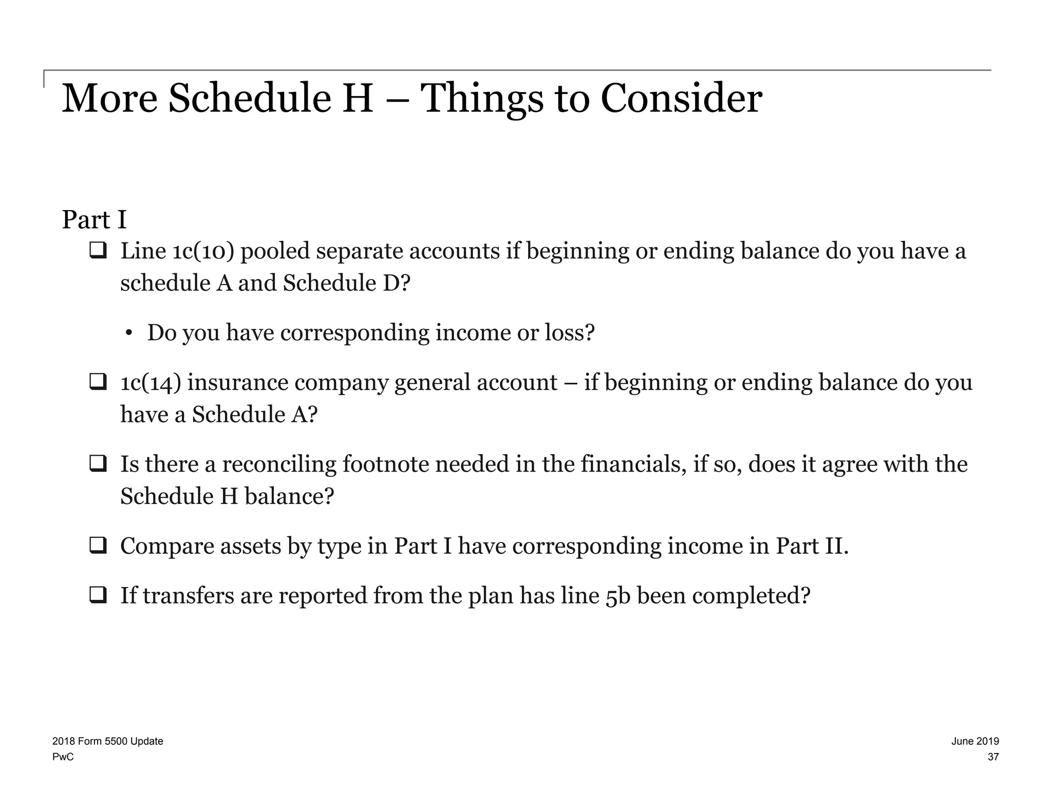 PwC
More Schedule H – Things to Consider
Part I
 Line 1c(10) pooled separate accounts if beginning or ending balance do you have a
schedule A and Schedule D?
• Do you have corresponding income or loss?
 1c(14) insurance company general account – if beginning or ending balance do you
have a Schedule A?
 Is there a reconciling footnote needed in the financials, if so, does it agree with the
Schedule H balance?
 Compare assets by type in Part I have corresponding income in Part II.
 If transfers are reported from the plan has line 5b been completed?
June 20192018 Form 5500 Update
37
 