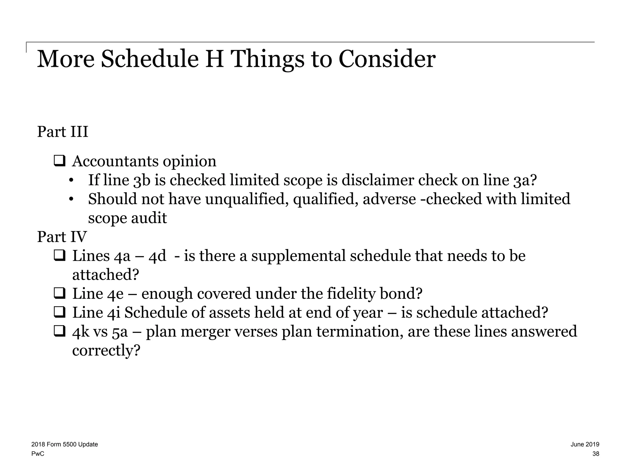PwC
More Schedule H Things to Consider
Part III
 Accountants opinion
• If line 3b is checked limited scope is disclaimer check on line 3a?
• Should not have unqualified, qualified, adverse -checked with limited
scope audit
Part IV
 Lines 4a – 4d - is there a supplemental schedule that needs to be
attached?
 Line 4e – enough covered under the fidelity bond?
 Line 4i Schedule of assets held at end of year – is schedule attached?
 4k vs 5a – plan merger verses plan termination, are these lines answered
correctly?
June 20192018 Form 5500 Update
38
 