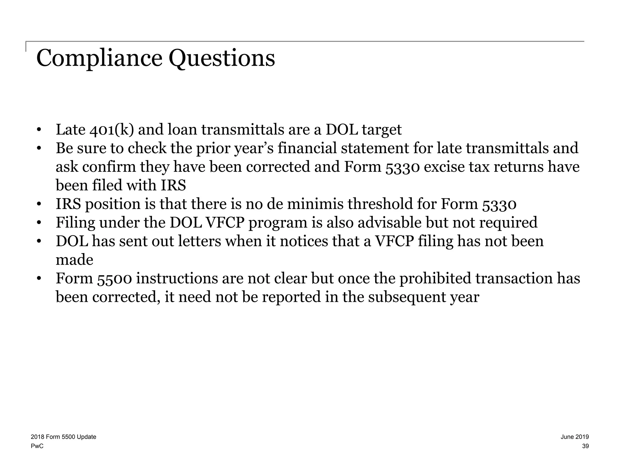 PwC
Compliance Questions
• Late 401(k) and loan transmittals are a DOL target
• Be sure to check the prior year’s financial statement for late transmittals and
ask confirm they have been corrected and Form 5330 excise tax returns have
been filed with IRS
• IRS position is that there is no de minimis threshold for Form 5330
• Filing under the DOL VFCP program is also advisable but not required
• DOL has sent out letters when it notices that a VFCP filing has not been
made
• Form 5500 instructions are not clear but once the prohibited transaction has
been corrected, it need not be reported in the subsequent year
June 20192018 Form 5500 Update
39
 