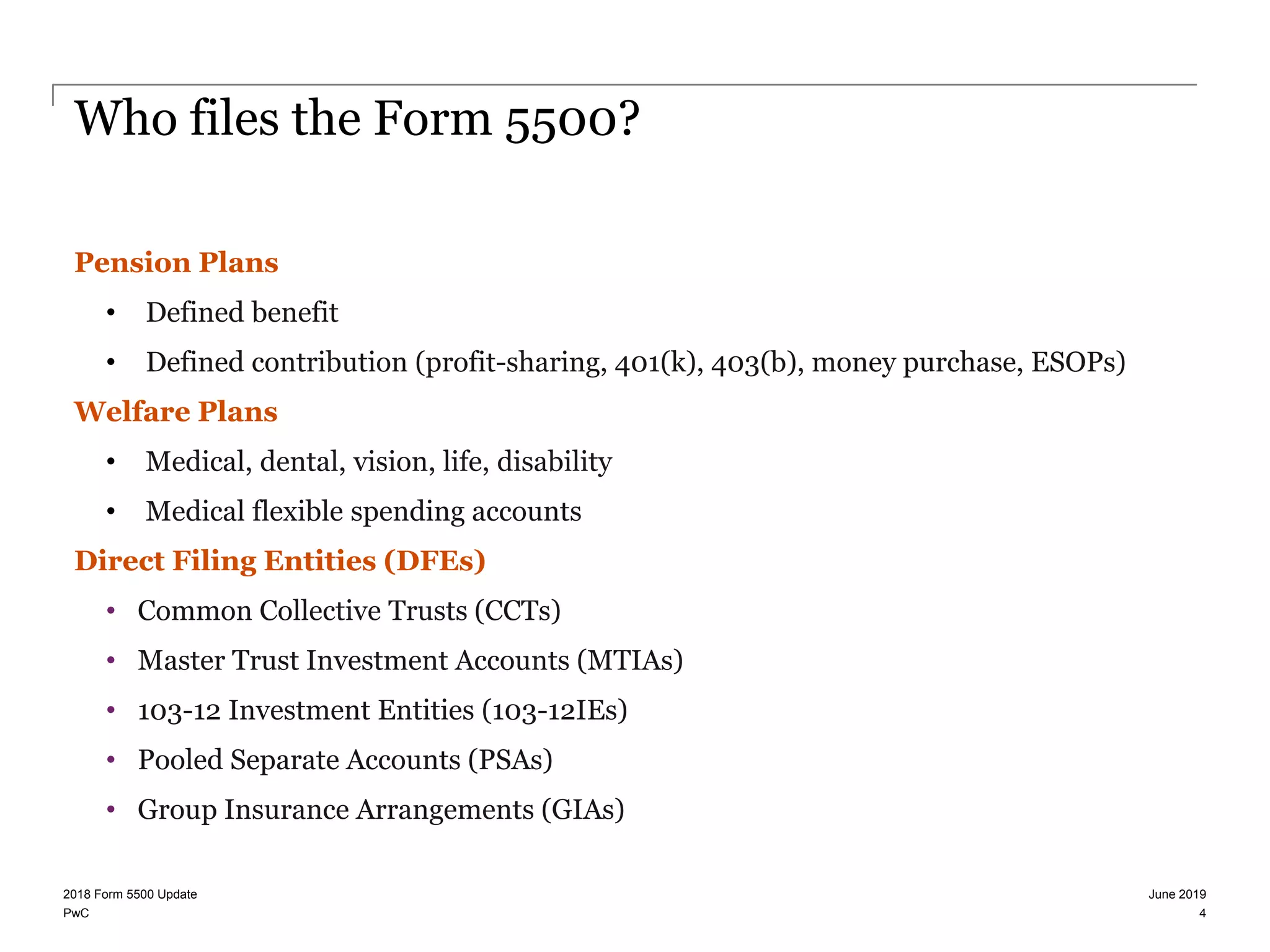 PwC
Who files the Form 5500?
Pension Plans
• Defined benefit
• Defined contribution (profit-sharing, 401(k), 403(b), money purchase, ESOPs)
Welfare Plans
• Medical, dental, vision, life, disability
• Medical flexible spending accounts
Direct Filing Entities (DFEs)
• Common Collective Trusts (CCTs)
• Master Trust Investment Accounts (MTIAs)
• 103-12 Investment Entities (103-12IEs)
• Pooled Separate Accounts (PSAs)
• Group Insurance Arrangements (GIAs)
June 20192018 Form 5500 Update
4
 