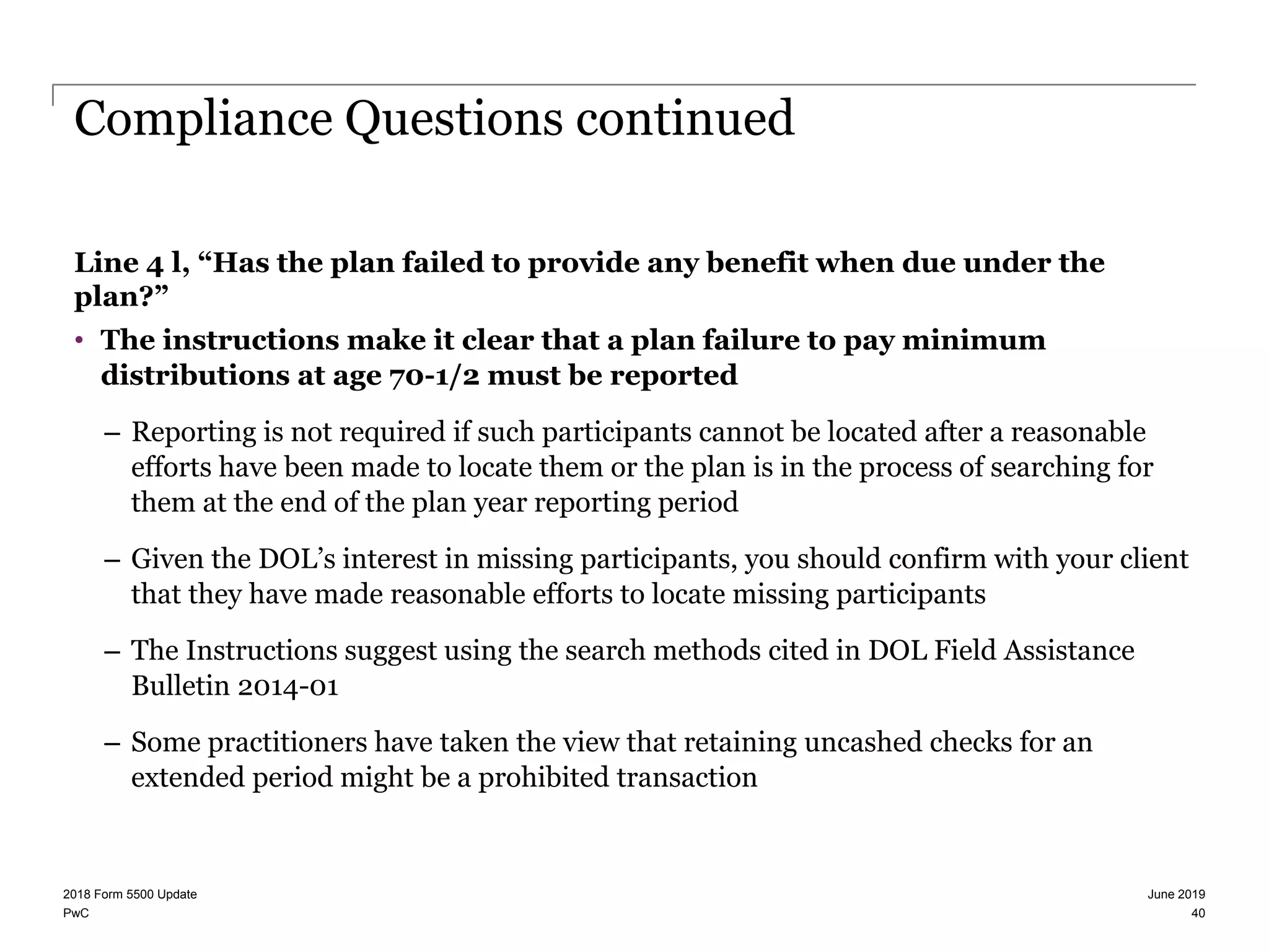 PwC
Compliance Questions continued
Line 4 l, “Has the plan failed to provide any benefit when due under the
plan?”
• The instructions make it clear that a plan failure to pay minimum
distributions at age 70-1/2 must be reported
– Reporting is not required if such participants cannot be located after a reasonable
efforts have been made to locate them or the plan is in the process of searching for
them at the end of the plan year reporting period
– Given the DOL’s interest in missing participants, you should confirm with your client
that they have made reasonable efforts to locate missing participants
– The Instructions suggest using the search methods cited in DOL Field Assistance
Bulletin 2014-01
– Some practitioners have taken the view that retaining uncashed checks for an
extended period might be a prohibited transaction
June 20192018 Form 5500 Update
40
 