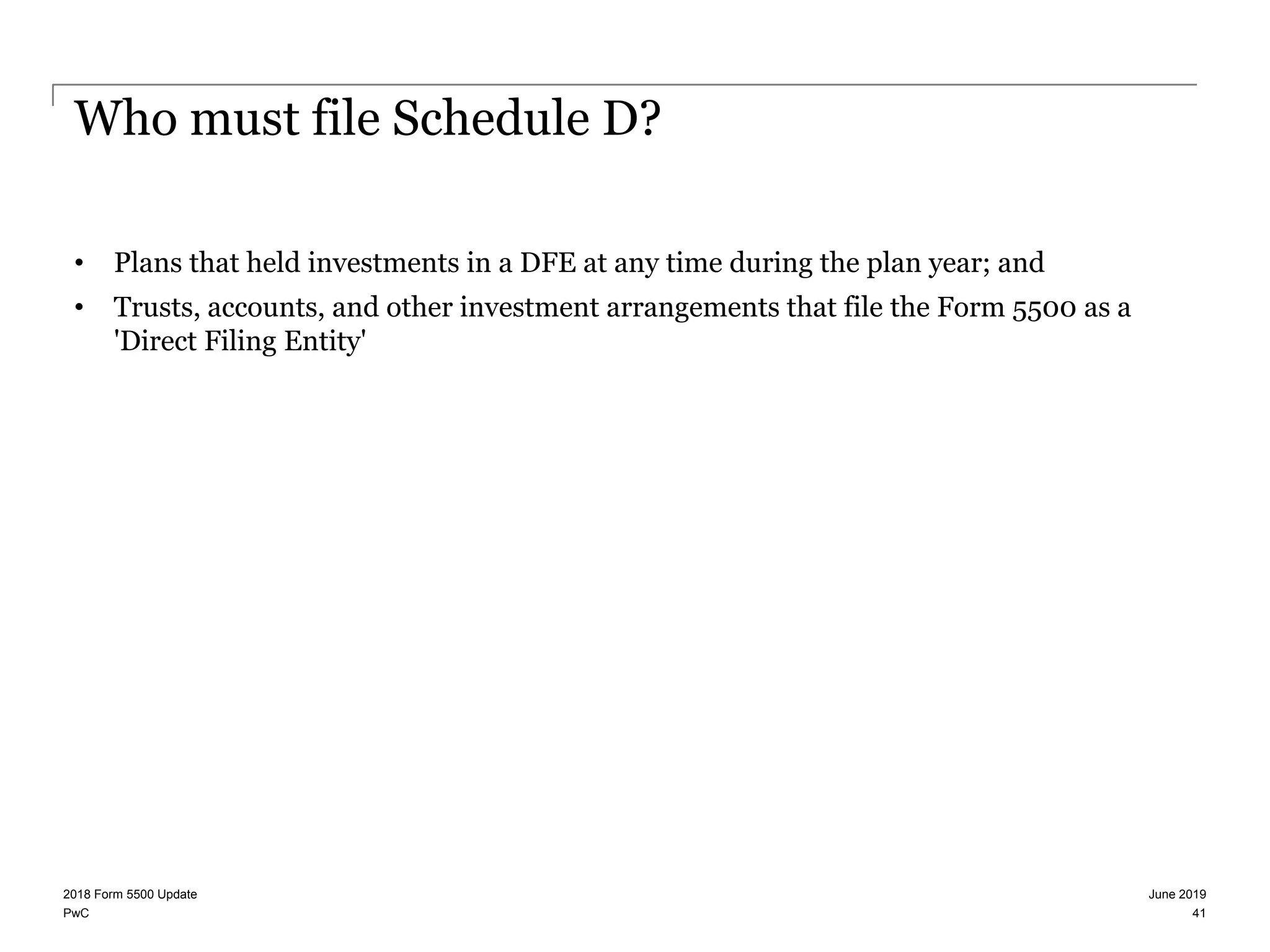 PwC
Who must file Schedule D?
• Plans that held investments in a DFE at any time during the plan year; and
• Trusts, accounts, and other investment arrangements that file the Form 5500 as a
'Direct Filing Entity'
June 20192018 Form 5500 Update
41
 