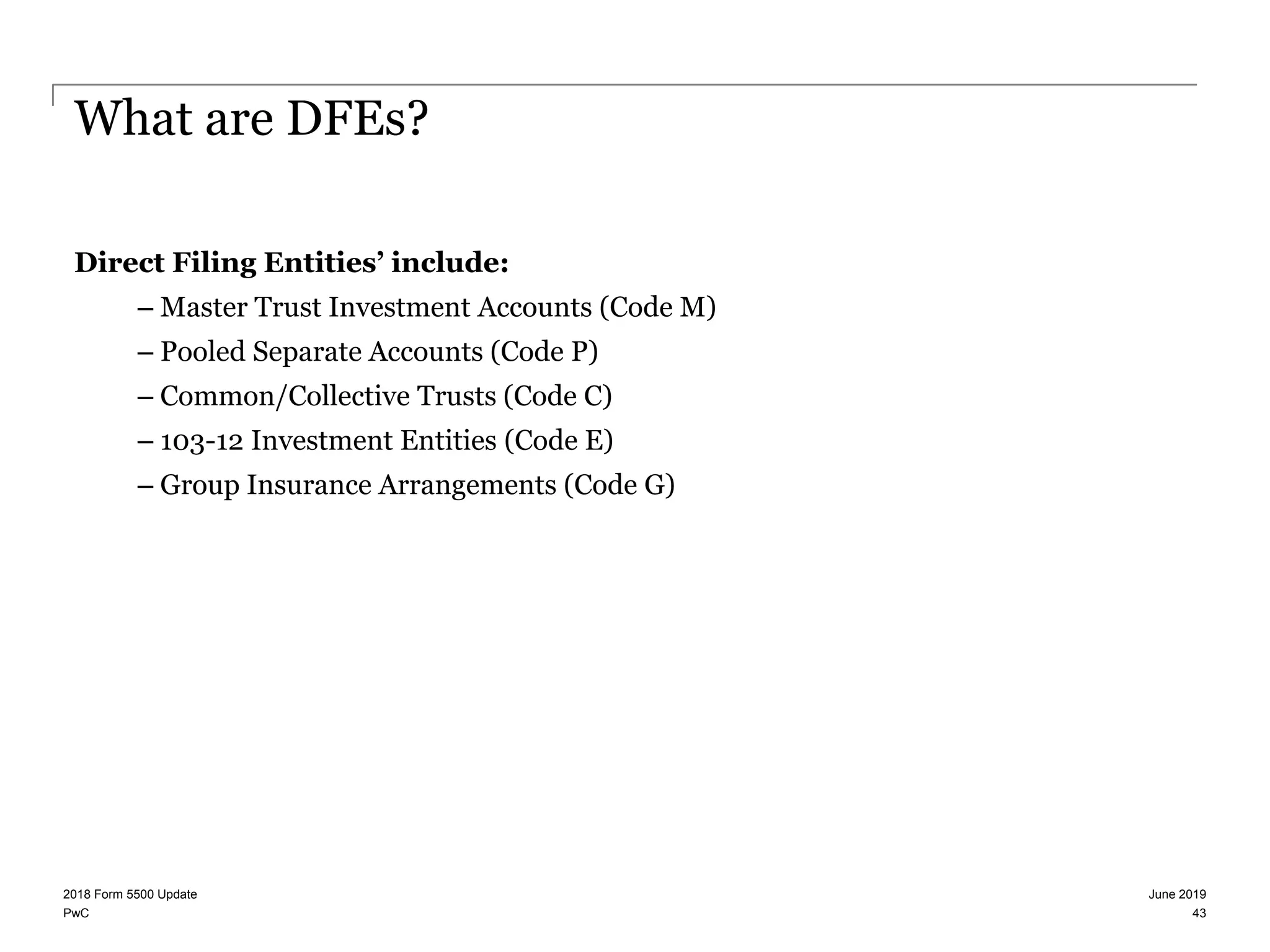 PwC
What are DFEs?
Direct Filing Entities’ include:
– Master Trust Investment Accounts (Code M)
– Pooled Separate Accounts (Code P)
– Common/Collective Trusts (Code C)
– 103-12 Investment Entities (Code E)
– Group Insurance Arrangements (Code G)
June 20192018 Form 5500 Update
43
 
