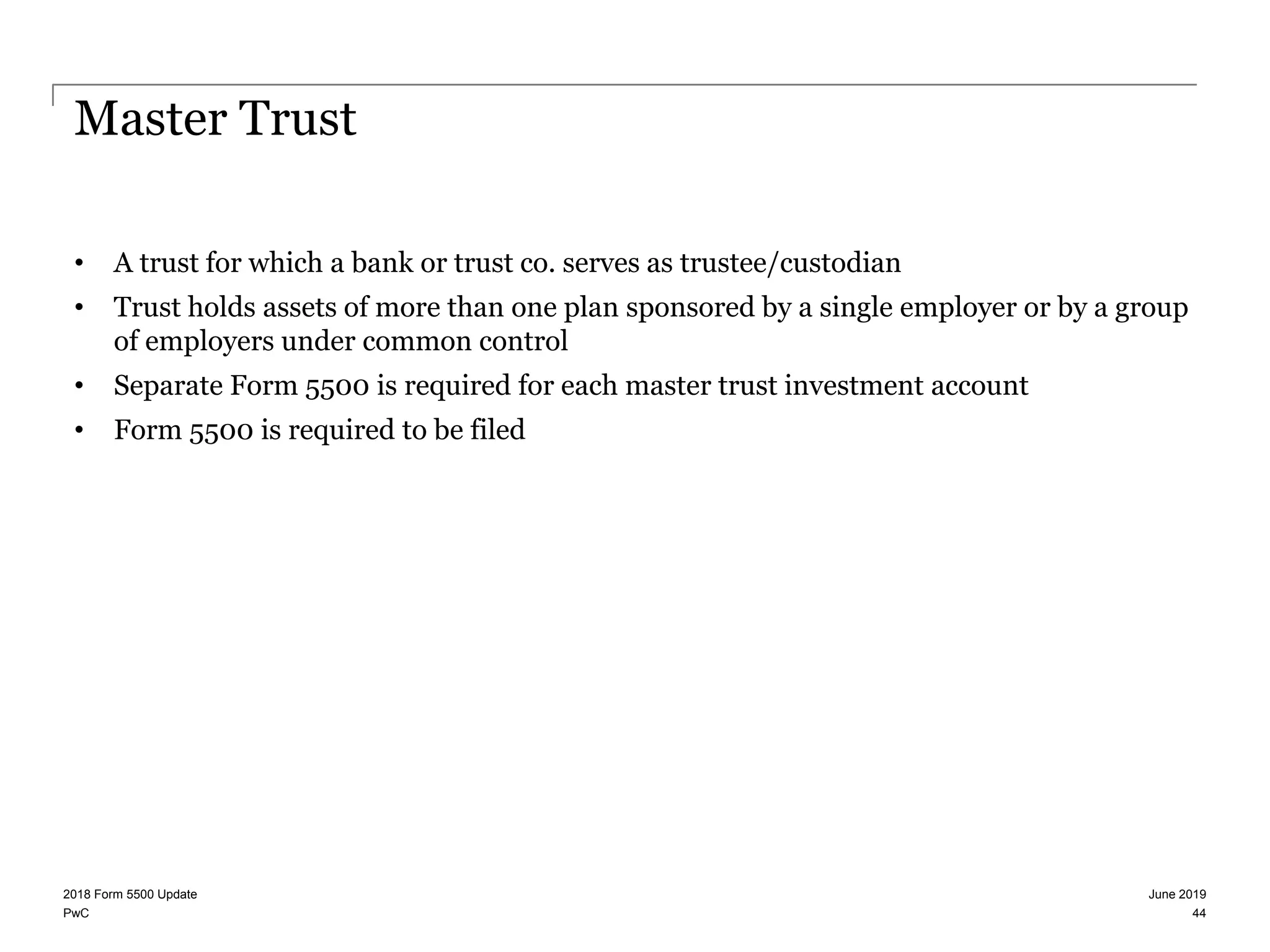 PwC
Master Trust
• A trust for which a bank or trust co. serves as trustee/custodian
• Trust holds assets of more than one plan sponsored by a single employer or by a group
of employers under common control
• Separate Form 5500 is required for each master trust investment account
• Form 5500 is required to be filed
June 20192018 Form 5500 Update
44
 