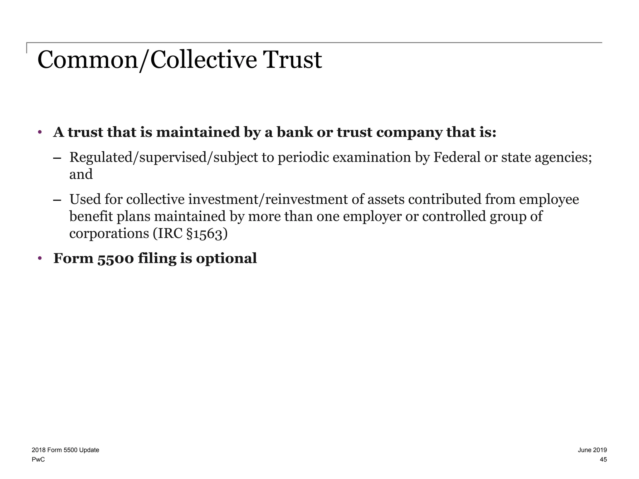 PwC
Common/Collective Trust
• A trust that is maintained by a bank or trust company that is:
– Regulated/supervised/subject to periodic examination by Federal or state agencies;
and
– Used for collective investment/reinvestment of assets contributed from employee
benefit plans maintained by more than one employer or controlled group of
corporations (IRC §1563)
• Form 5500 filing is optional
June 20192018 Form 5500 Update
45
 