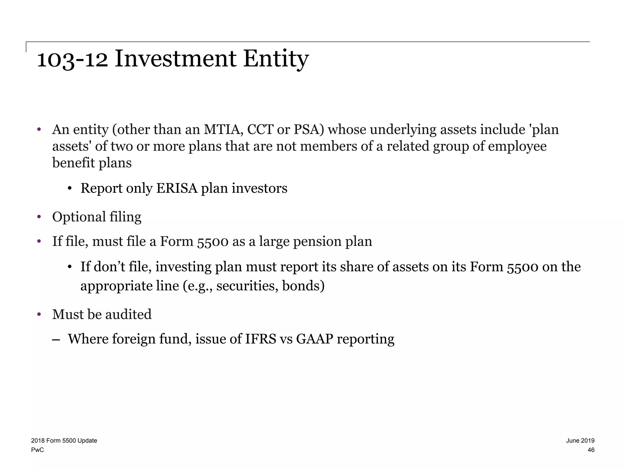 PwC
103-12 Investment Entity
• An entity (other than an MTIA, CCT or PSA) whose underlying assets include 'plan
assets' of two or more plans that are not members of a related group of employee
benefit plans
• Report only ERISA plan investors
• Optional filing
• If file, must file a Form 5500 as a large pension plan
• If don’t file, investing plan must report its share of assets on its Form 5500 on the
appropriate line (e.g., securities, bonds)
• Must be audited
– Where foreign fund, issue of IFRS vs GAAP reporting
June 20192018 Form 5500 Update
46
 