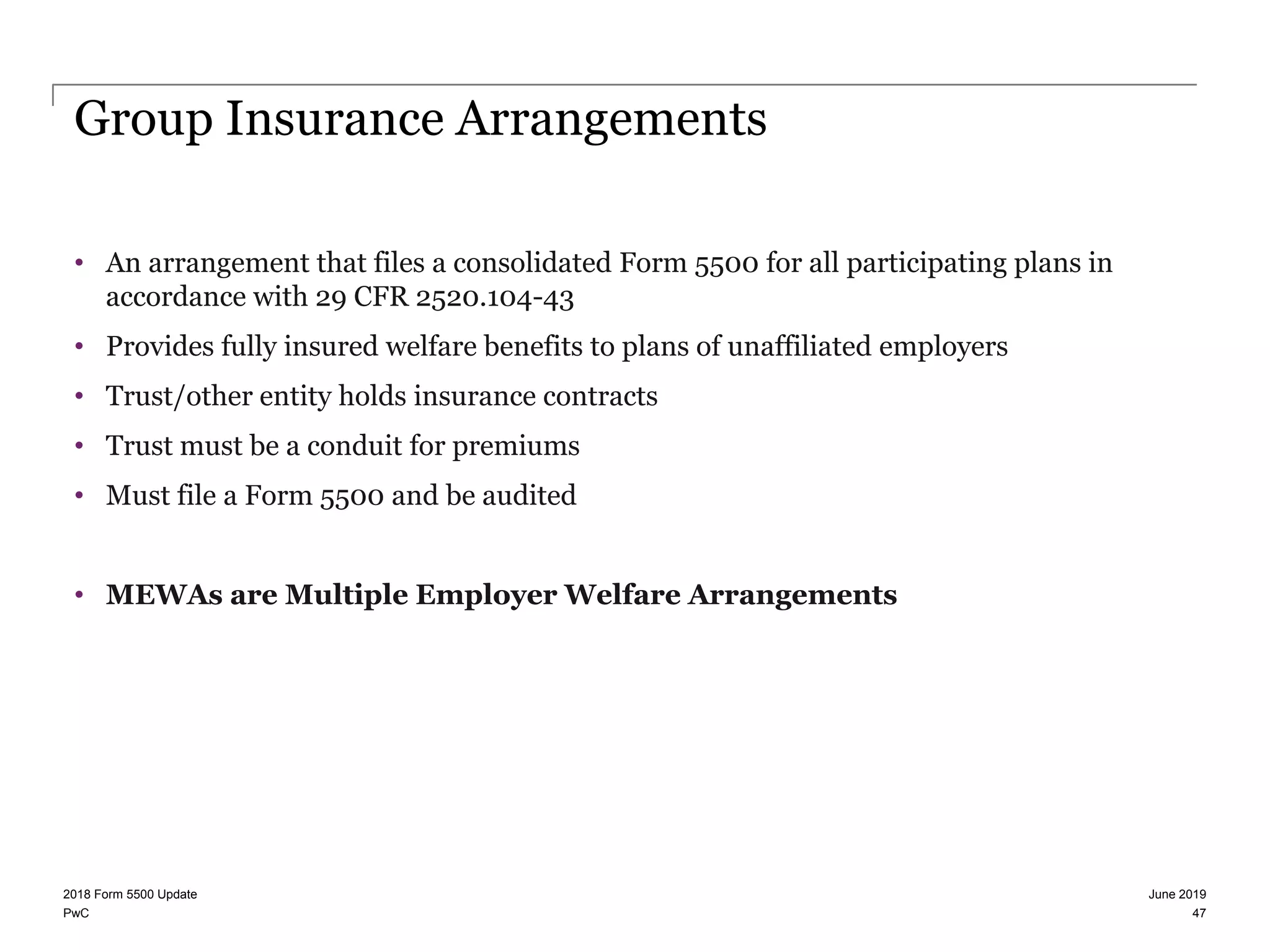 PwC
Group Insurance Arrangements
• An arrangement that files a consolidated Form 5500 for all participating plans in
accordance with 29 CFR 2520.104-43
• Provides fully insured welfare benefits to plans of unaffiliated employers
• Trust/other entity holds insurance contracts
• Trust must be a conduit for premiums
• Must file a Form 5500 and be audited
• MEWAs are Multiple Employer Welfare Arrangements
June 20192018 Form 5500 Update
47
 