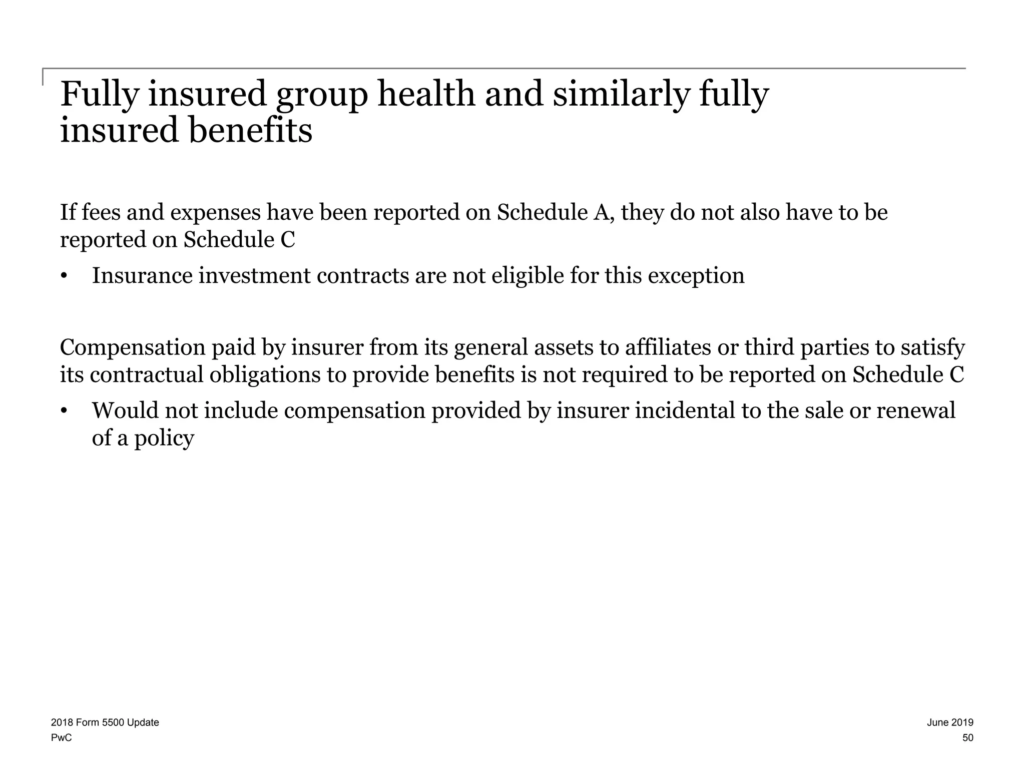 PwC
Fully insured group health and similarly fully
insured benefits
If fees and expenses have been reported on Schedule A, they do not also have to be
reported on Schedule C
• Insurance investment contracts are not eligible for this exception
Compensation paid by insurer from its general assets to affiliates or third parties to satisfy
its contractual obligations to provide benefits is not required to be reported on Schedule C
• Would not include compensation provided by insurer incidental to the sale or renewal
of a policy
June 20192018 Form 5500 Update
50
 