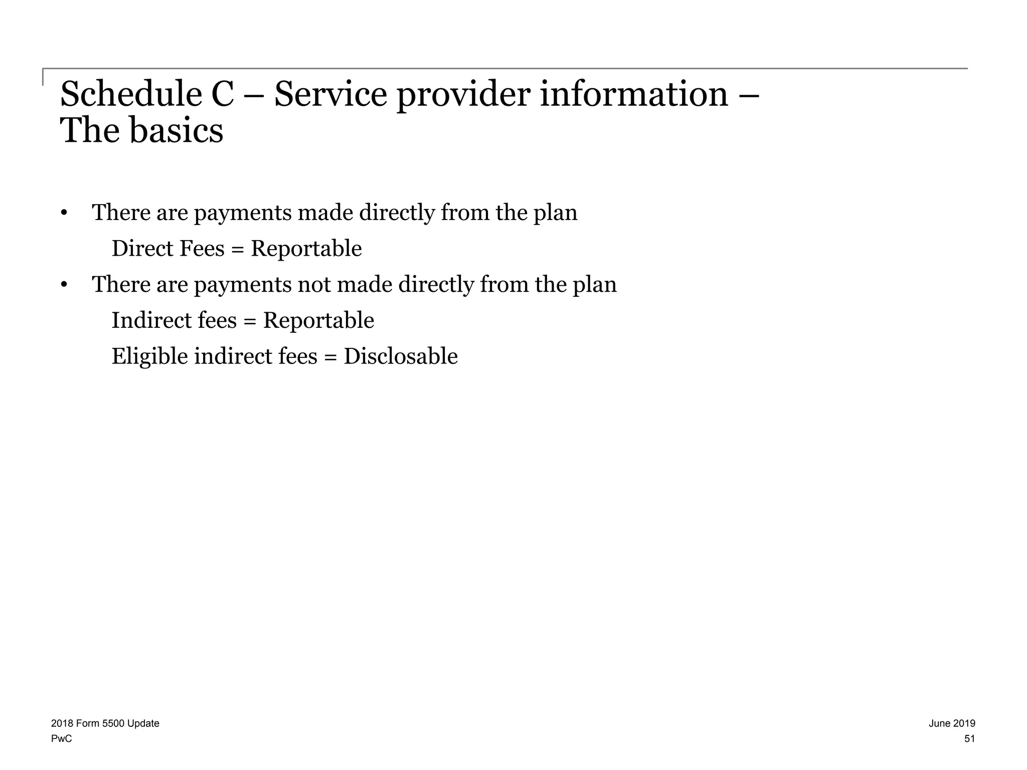 PwC
Schedule C – Service provider information –
The basics
• There are payments made directly from the plan
Direct Fees = Reportable
• There are payments not made directly from the plan
Indirect fees = Reportable
Eligible indirect fees = Disclosable
June 20192018 Form 5500 Update
51
 
