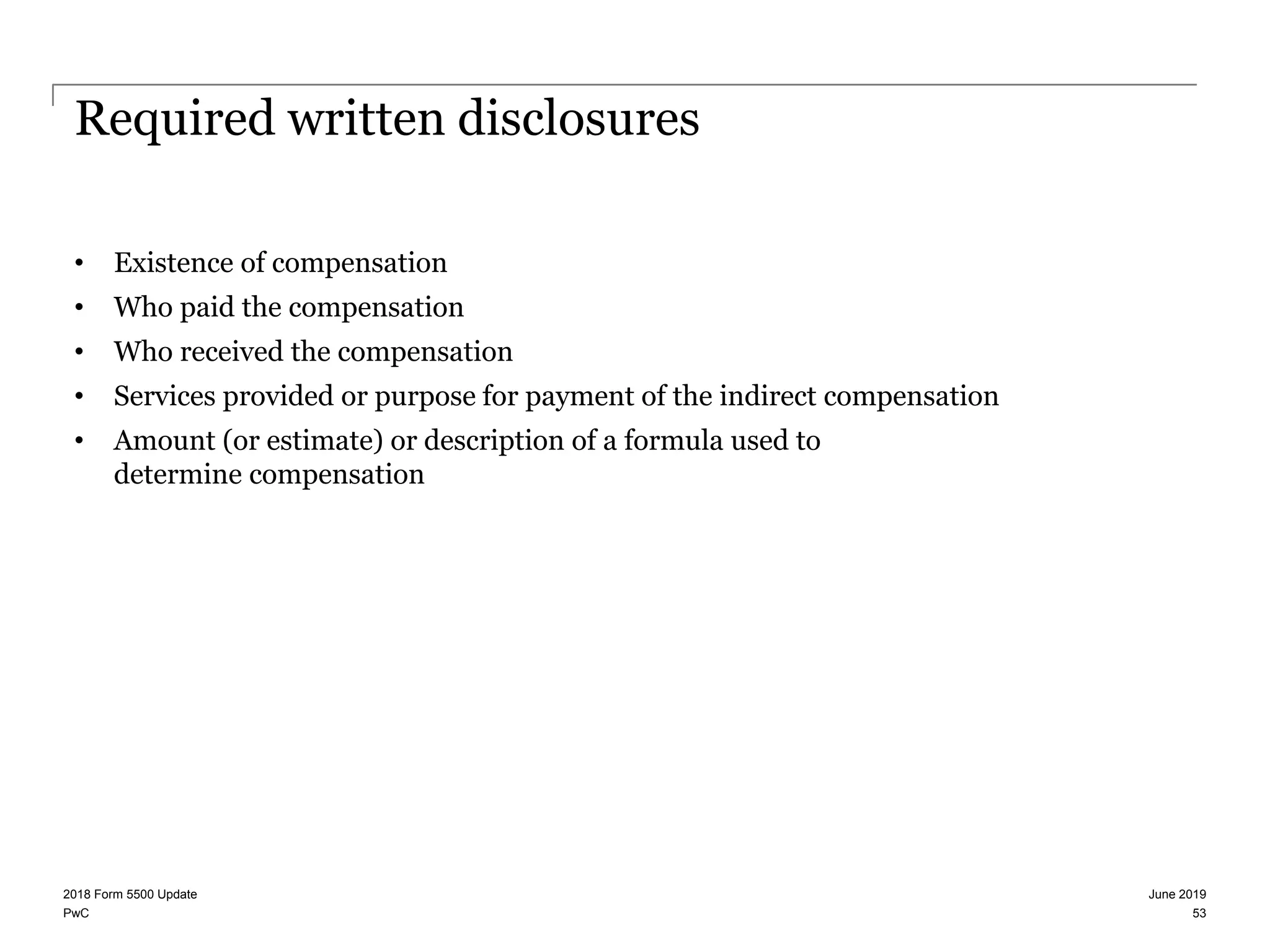 PwC
Required written disclosures
• Existence of compensation
• Who paid the compensation
• Who received the compensation
• Services provided or purpose for payment of the indirect compensation
• Amount (or estimate) or description of a formula used to
determine compensation
June 20192018 Form 5500 Update
53
 