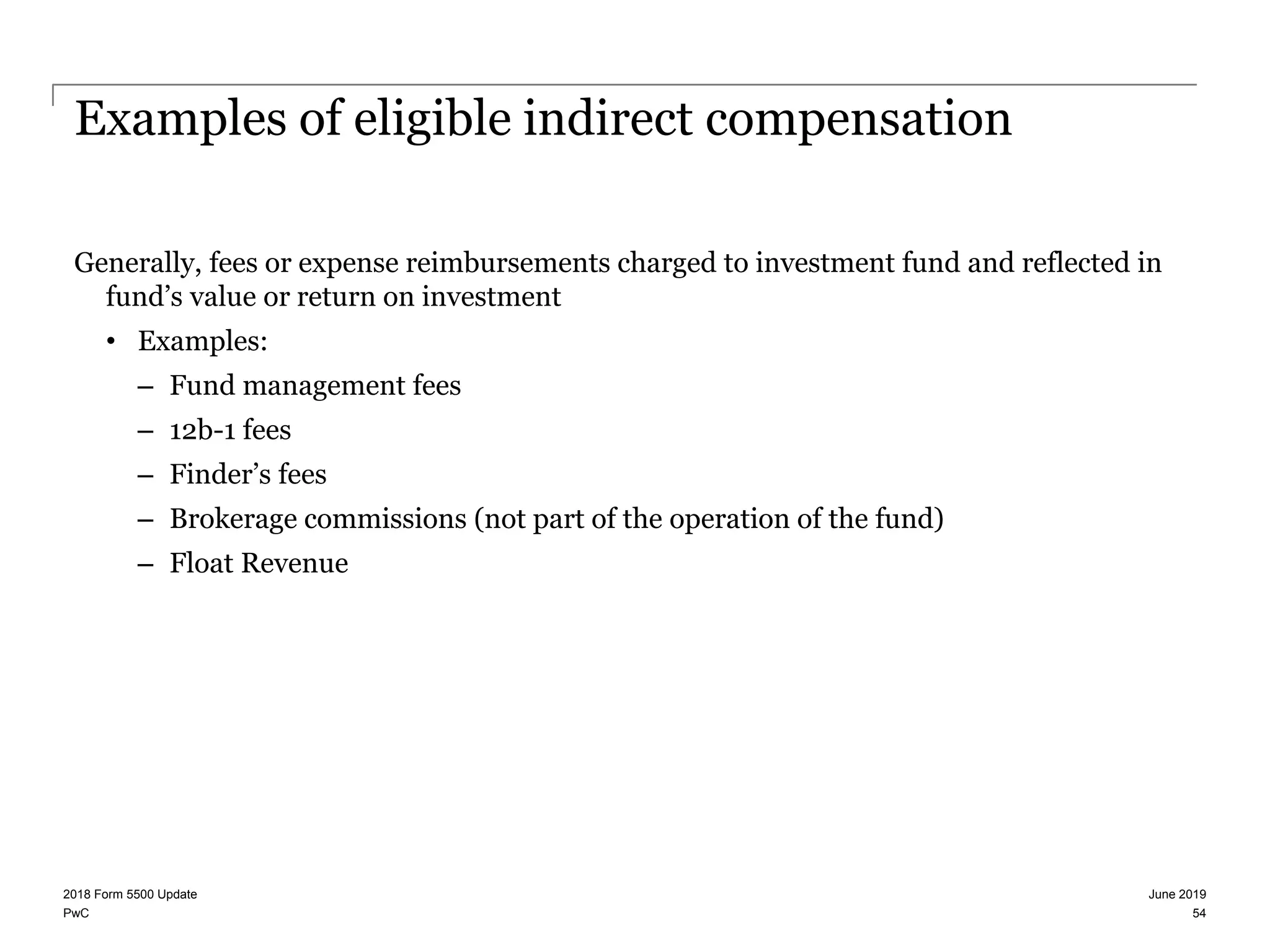 PwC
Examples of eligible indirect compensation
Generally, fees or expense reimbursements charged to investment fund and reflected in
fund’s value or return on investment
• Examples:
– Fund management fees
– 12b-1 fees
– Finder’s fees
– Brokerage commissions (not part of the operation of the fund)
– Float Revenue
June 20192018 Form 5500 Update
54
 