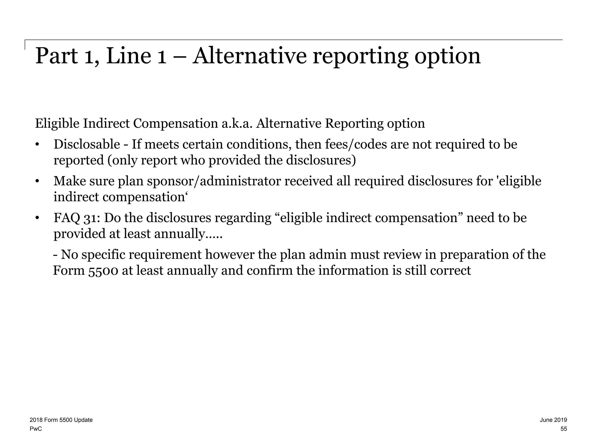 PwC
Part 1, Line 1 – Alternative reporting option
Eligible Indirect Compensation a.k.a. Alternative Reporting option
• Disclosable - If meets certain conditions, then fees/codes are not required to be
reported (only report who provided the disclosures)
• Make sure plan sponsor/administrator received all required disclosures for 'eligible
indirect compensation‘
• FAQ 31: Do the disclosures regarding “eligible indirect compensation” need to be
provided at least annually…..
- No specific requirement however the plan admin must review in preparation of the
Form 5500 at least annually and confirm the information is still correct
June 20192018 Form 5500 Update
55
 