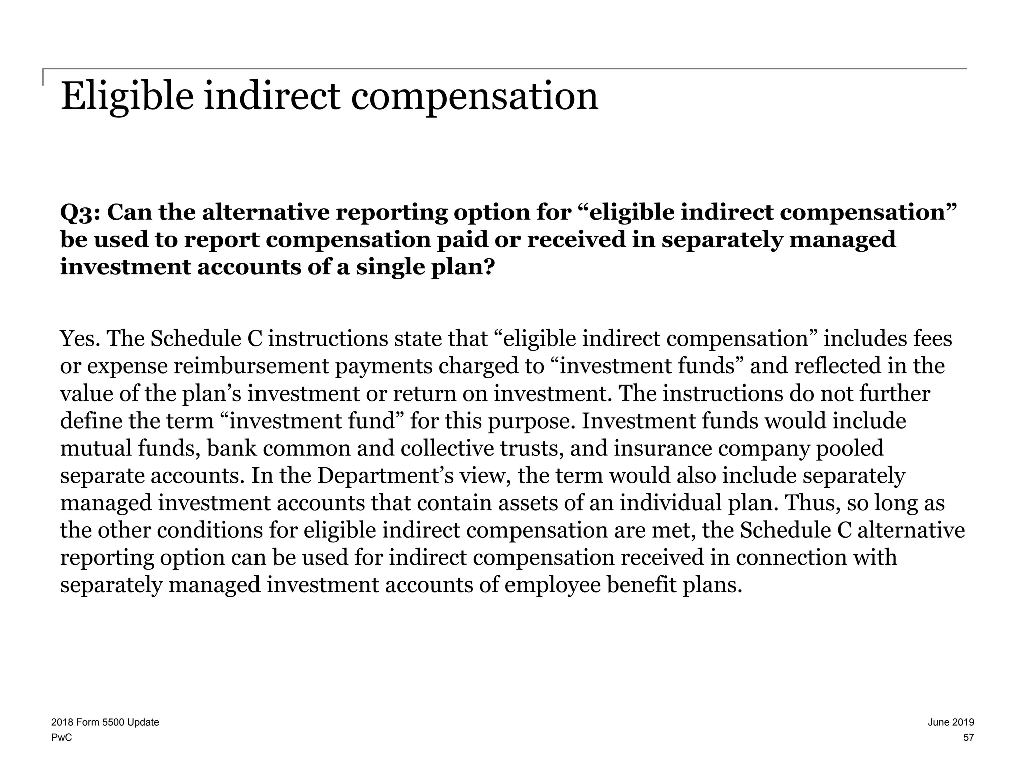 PwC
Eligible indirect compensation
Q3: Can the alternative reporting option for “eligible indirect compensation”
be used to report compensation paid or received in separately managed
investment accounts of a single plan?
Yes. The Schedule C instructions state that “eligible indirect compensation” includes fees
or expense reimbursement payments charged to “investment funds” and reflected in the
value of the plan’s investment or return on investment. The instructions do not further
define the term “investment fund” for this purpose. Investment funds would include
mutual funds, bank common and collective trusts, and insurance company pooled
separate accounts. In the Department’s view, the term would also include separately
managed investment accounts that contain assets of an individual plan. Thus, so long as
the other conditions for eligible indirect compensation are met, the Schedule C alternative
reporting option can be used for indirect compensation received in connection with
separately managed investment accounts of employee benefit plans.
June 20192018 Form 5500 Update
57
 