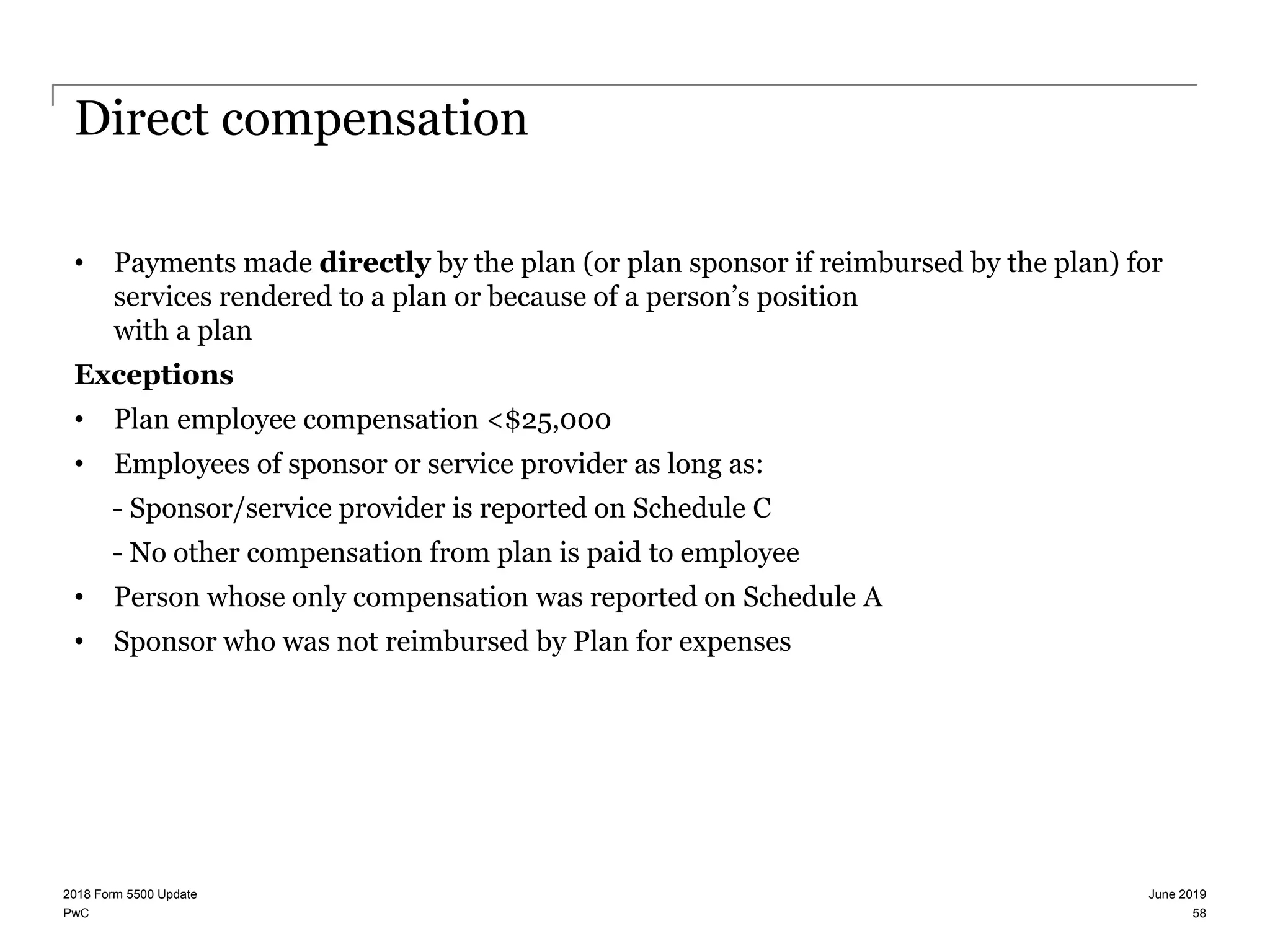 PwC
Direct compensation
• Payments made directly by the plan (or plan sponsor if reimbursed by the plan) for
services rendered to a plan or because of a person’s position
with a plan
Exceptions
• Plan employee compensation <$25,000
• Employees of sponsor or service provider as long as:
- Sponsor/service provider is reported on Schedule C
- No other compensation from plan is paid to employee
• Person whose only compensation was reported on Schedule A
• Sponsor who was not reimbursed by Plan for expenses
June 20192018 Form 5500 Update
58
 